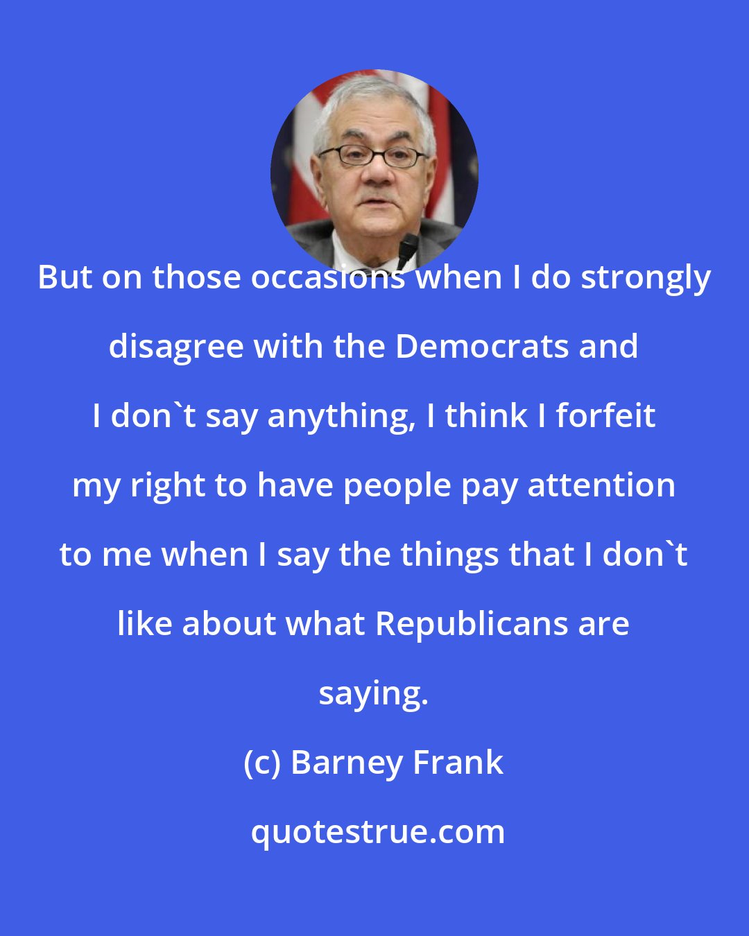 Barney Frank: But on those occasions when I do strongly disagree with the Democrats and I don't say anything, I think I forfeit my right to have people pay attention to me when I say the things that I don't like about what Republicans are saying.