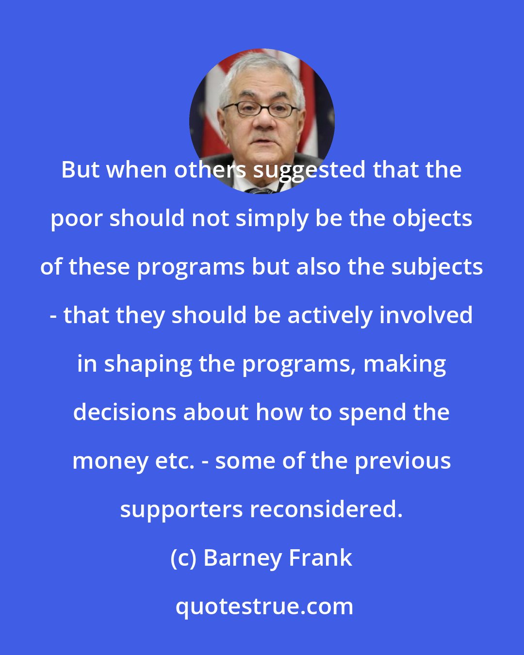 Barney Frank: But when others suggested that the poor should not simply be the objects of these programs but also the subjects - that they should be actively involved in shaping the programs, making decisions about how to spend the money etc. - some of the previous supporters reconsidered.