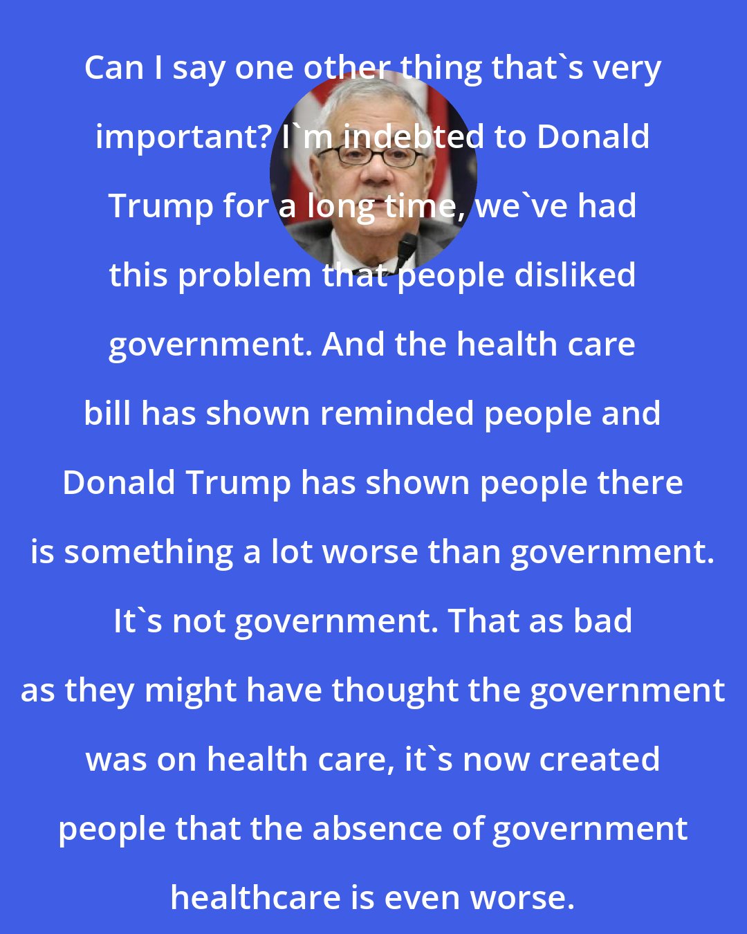 Barney Frank: Can I say one other thing that`s very important? I`m indebted to Donald Trump for a long time, we`ve had this problem that people disliked government. And the health care bill has shown reminded people and Donald Trump has shown people there is something a lot worse than government. It`s not government. That as bad as they might have thought the government was on health care, it`s now created people that the absence of government healthcare is even worse.