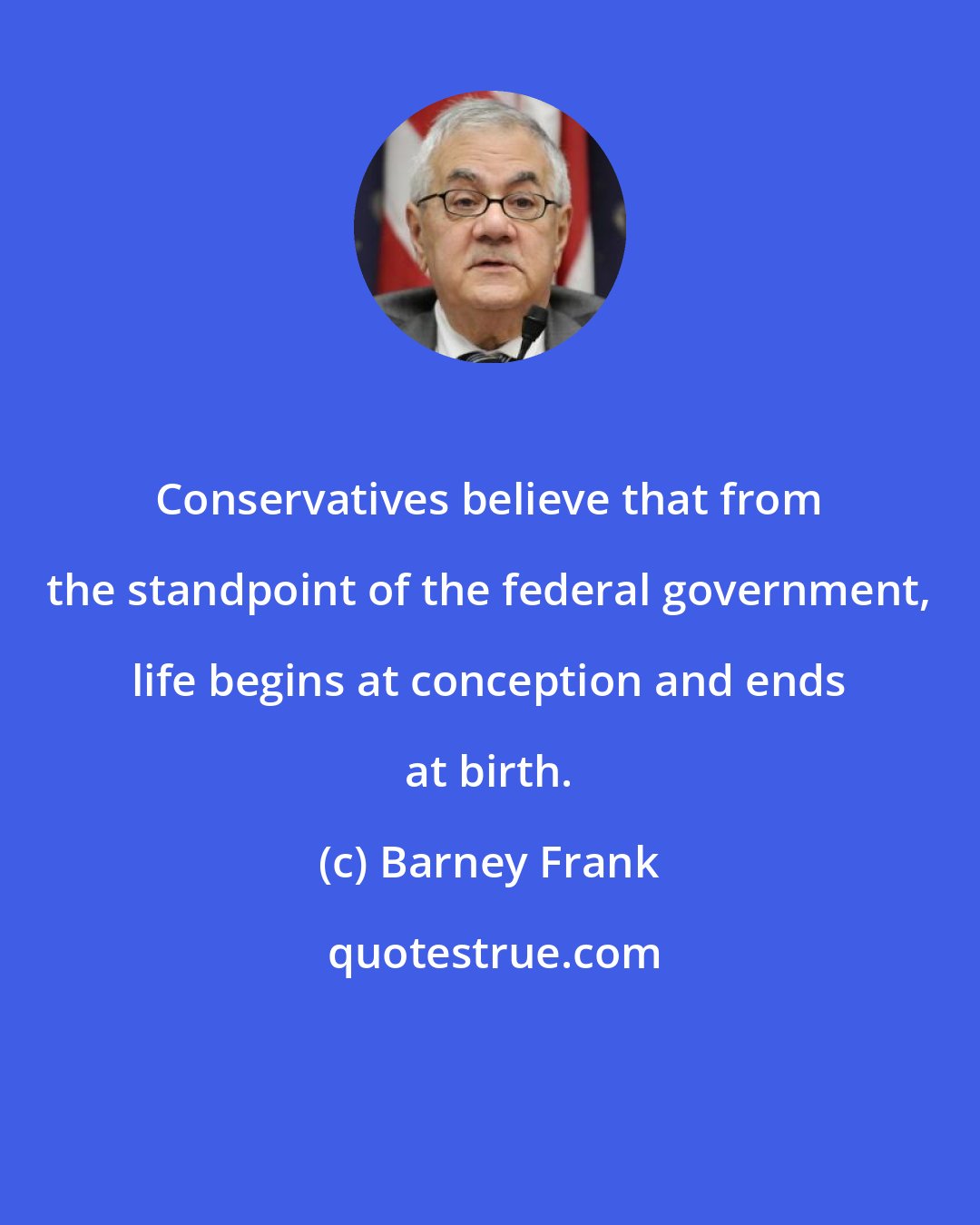 Barney Frank: Conservatives believe that from the standpoint of the federal government, life begins at conception and ends at birth.