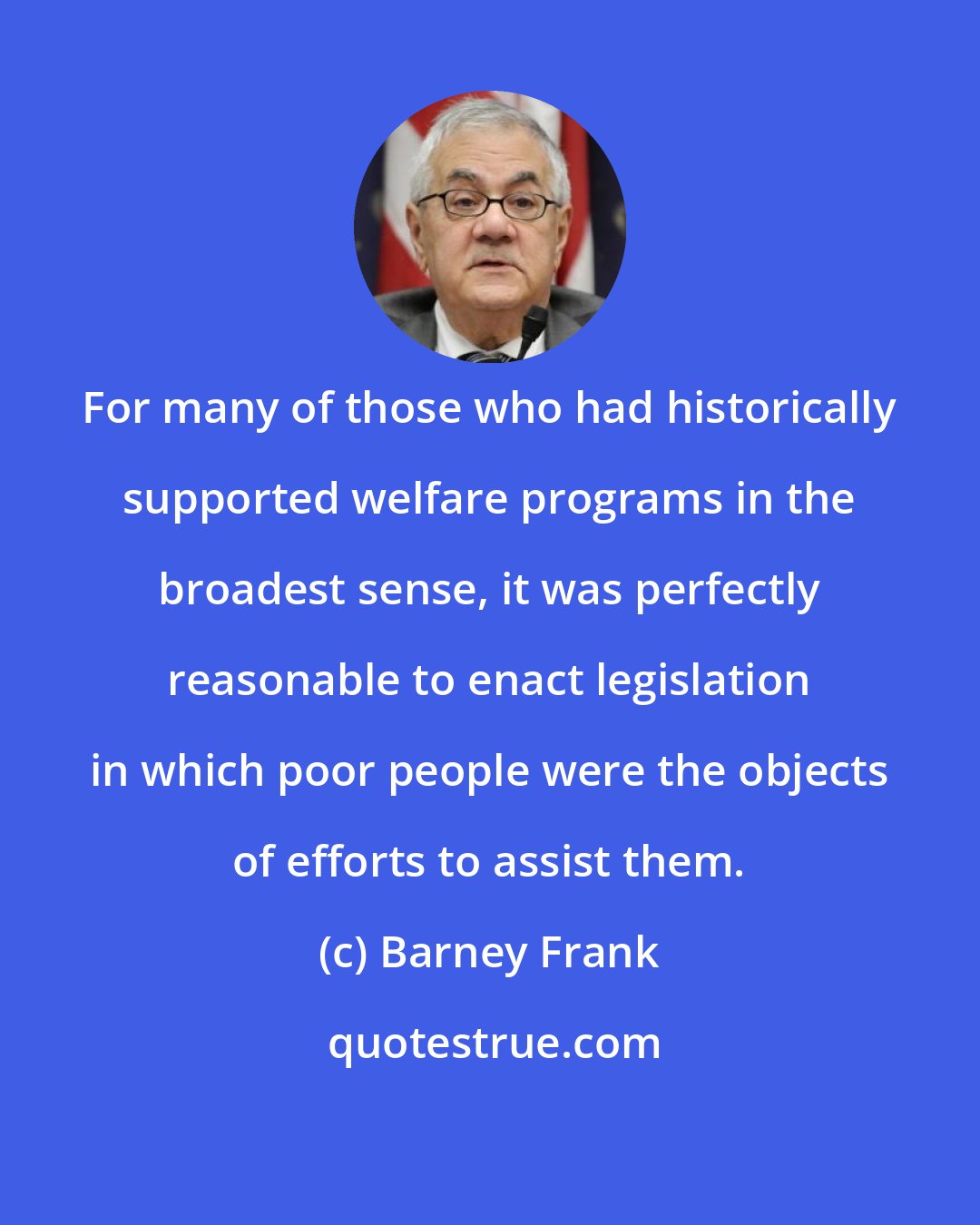 Barney Frank: For many of those who had historically supported welfare programs in the broadest sense, it was perfectly reasonable to enact legislation in which poor people were the objects of efforts to assist them.