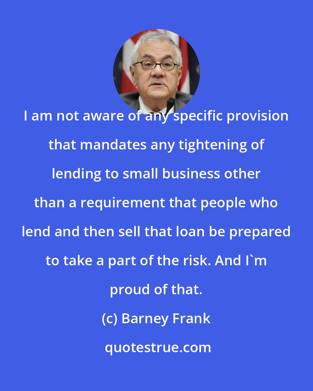 Barney Frank: I am not aware of any specific provision that mandates any tightening of lending to small business other than a requirement that people who lend and then sell that loan be prepared to take a part of the risk. And I'm proud of that.