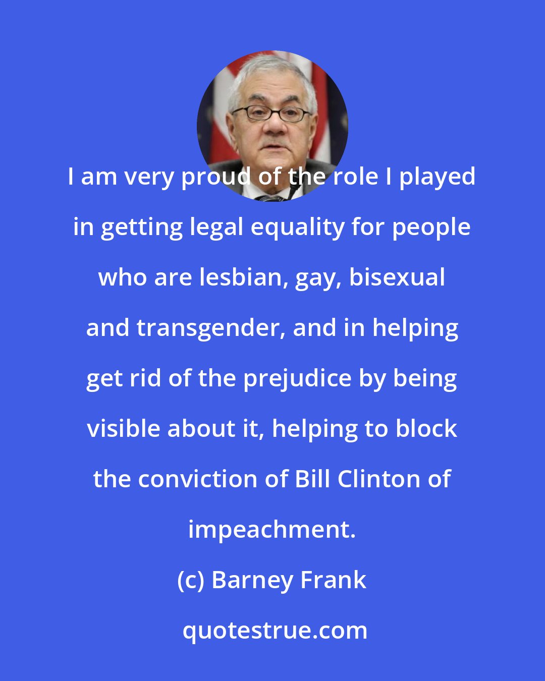 Barney Frank: I am very proud of the role I played in getting legal equality for people who are lesbian, gay, bisexual and transgender, and in helping get rid of the prejudice by being visible about it, helping to block the conviction of Bill Clinton of impeachment.