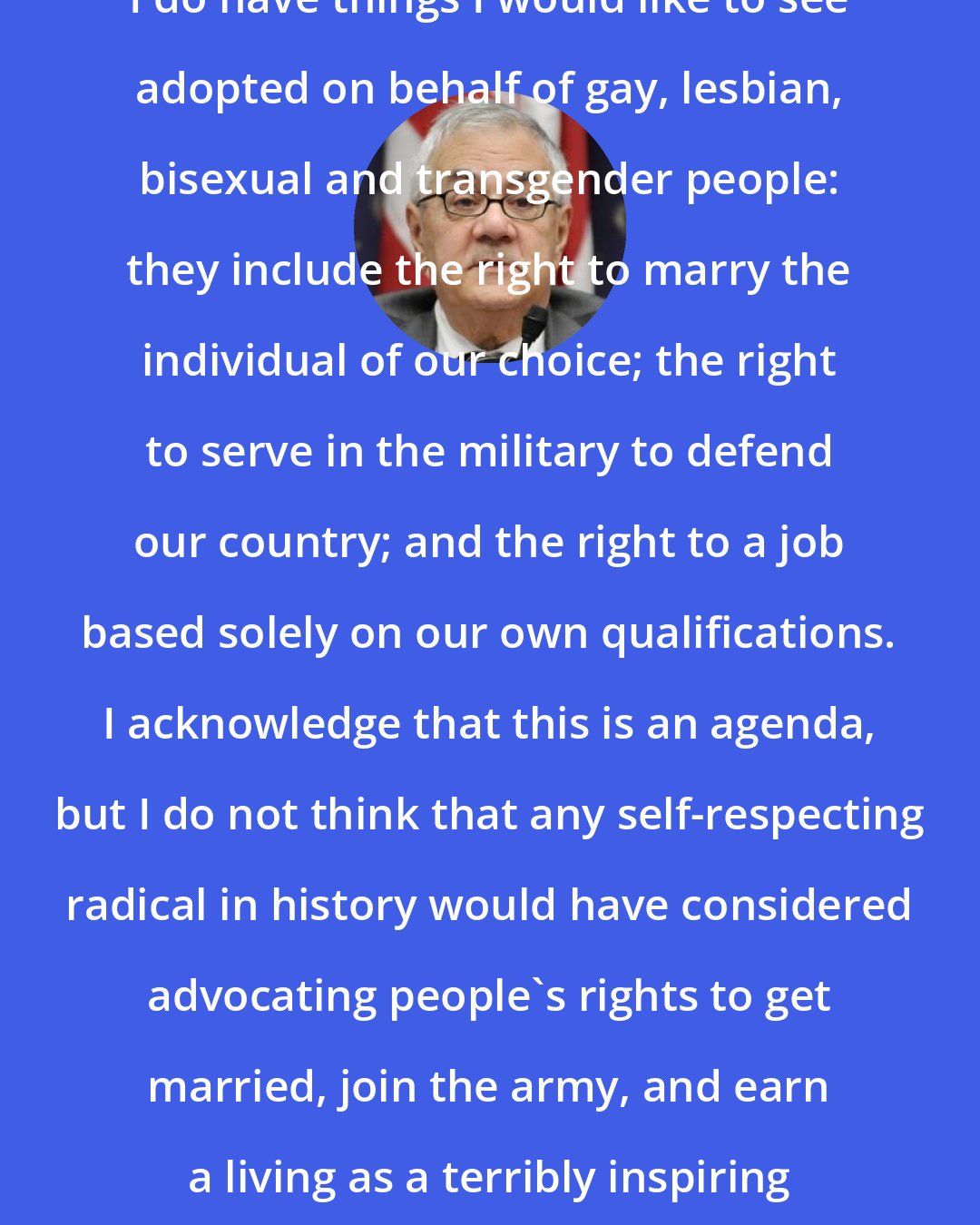 Barney Frank: I do have things I would like to see adopted on behalf of gay, lesbian, bisexual and transgender people: they include the right to marry the individual of our choice; the right to serve in the military to defend our country; and the right to a job based solely on our own qualifications. I acknowledge that this is an agenda, but I do not think that any self-respecting radical in history would have considered advocating people's rights to get married, join the army, and earn a living as a terribly inspiring revolutionary platform.