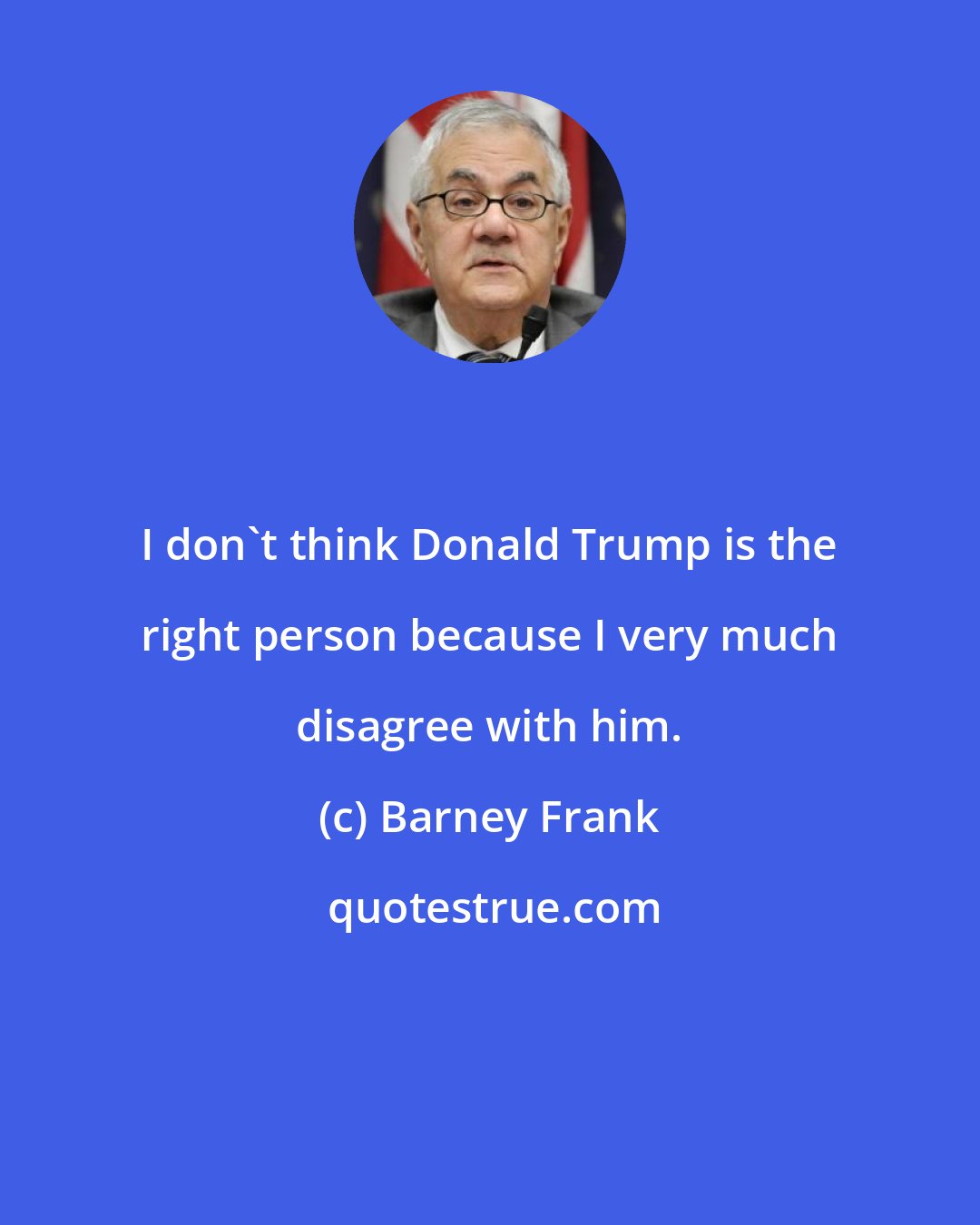 Barney Frank: I don't think Donald Trump is the right person because I very much disagree with him.