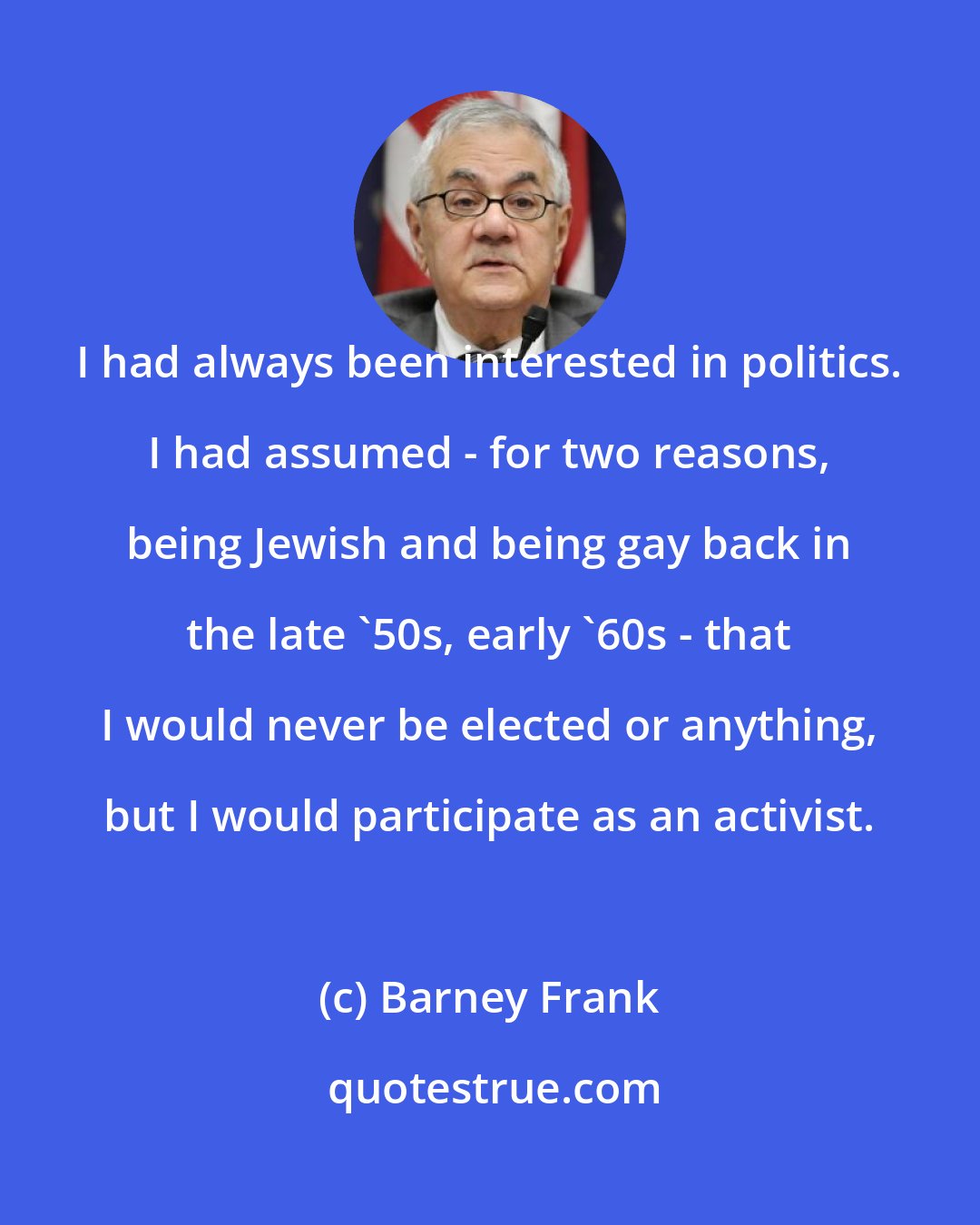 Barney Frank: I had always been interested in politics. I had assumed - for two reasons, being Jewish and being gay back in the late '50s, early '60s - that I would never be elected or anything, but I would participate as an activist.