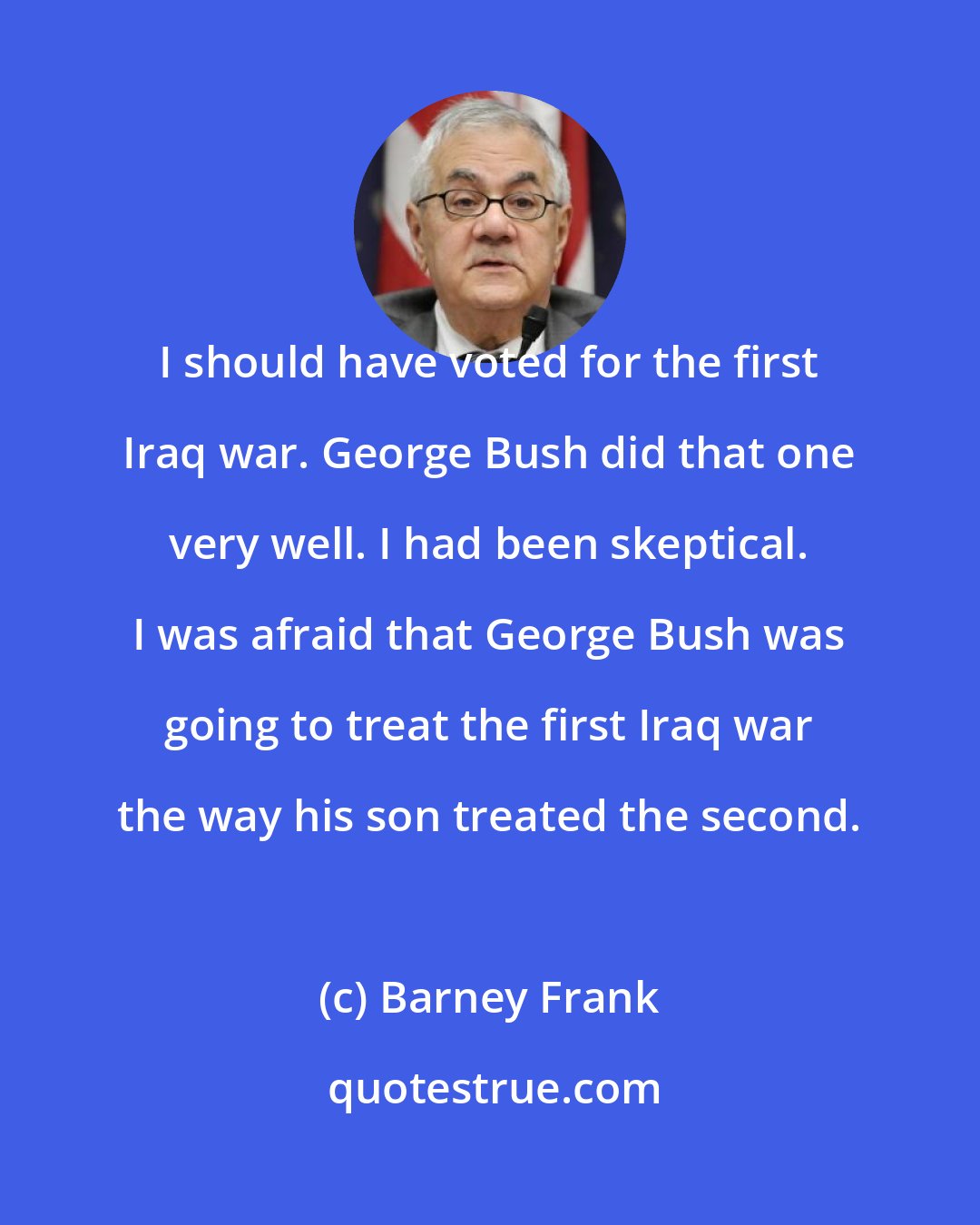 Barney Frank: I should have voted for the first Iraq war. George Bush did that one very well. I had been skeptical. I was afraid that George Bush was going to treat the first Iraq war the way his son treated the second.