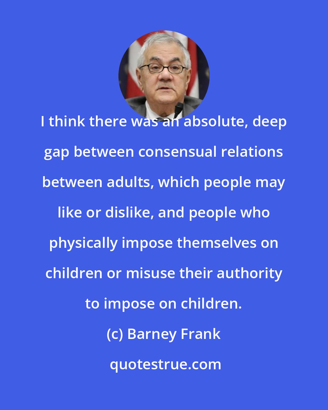 Barney Frank: I think there was an absolute, deep gap between consensual relations between adults, which people may like or dislike, and people who physically impose themselves on children or misuse their authority to impose on children.