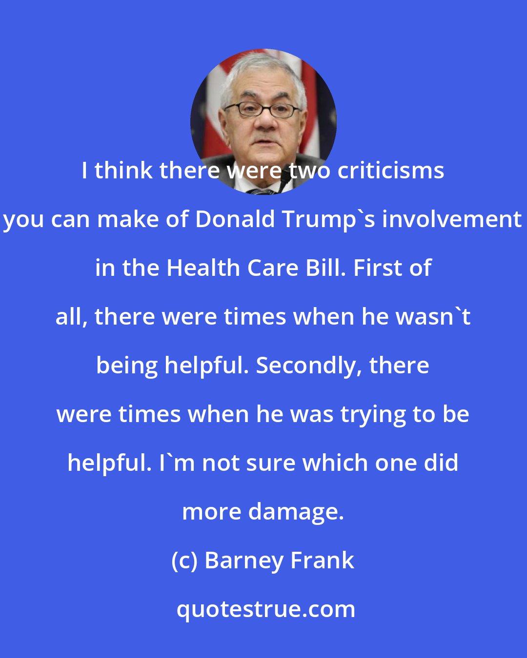 Barney Frank: I think there were two criticisms you can make of Donald Trump`s involvement in the Health Care Bill. First of all, there were times when he wasn`t being helpful. Secondly, there were times when he was trying to be helpful. I`m not sure which one did more damage.