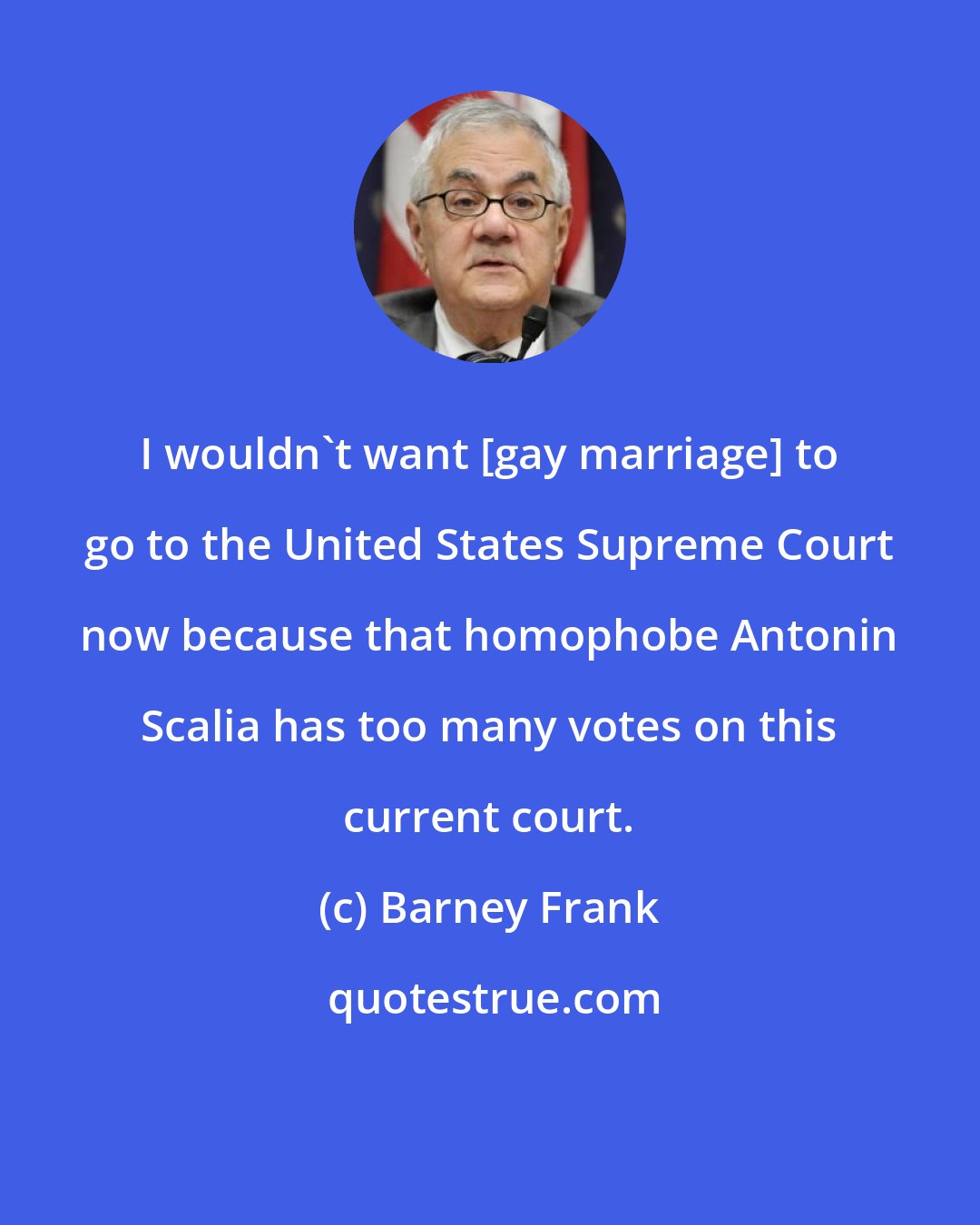 Barney Frank: I wouldn't want [gay marriage] to go to the United States Supreme Court now because that homophobe Antonin Scalia has too many votes on this current court.