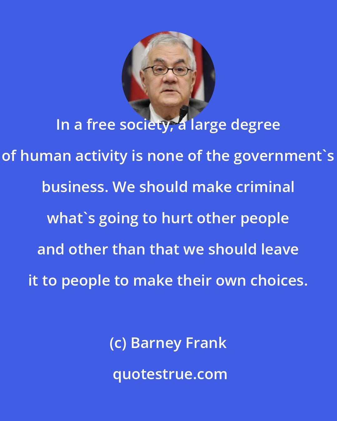 Barney Frank: In a free society, a large degree of human activity is none of the government's business. We should make criminal what's going to hurt other people and other than that we should leave it to people to make their own choices.