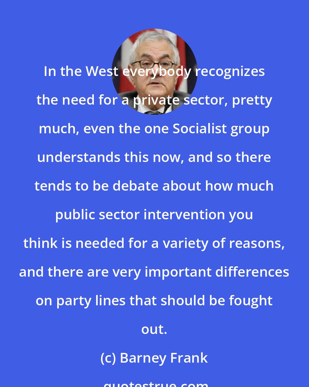 Barney Frank: In the West everybody recognizes the need for a private sector, pretty much, even the one Socialist group understands this now, and so there tends to be debate about how much public sector intervention you think is needed for a variety of reasons, and there are very important differences on party lines that should be fought out.