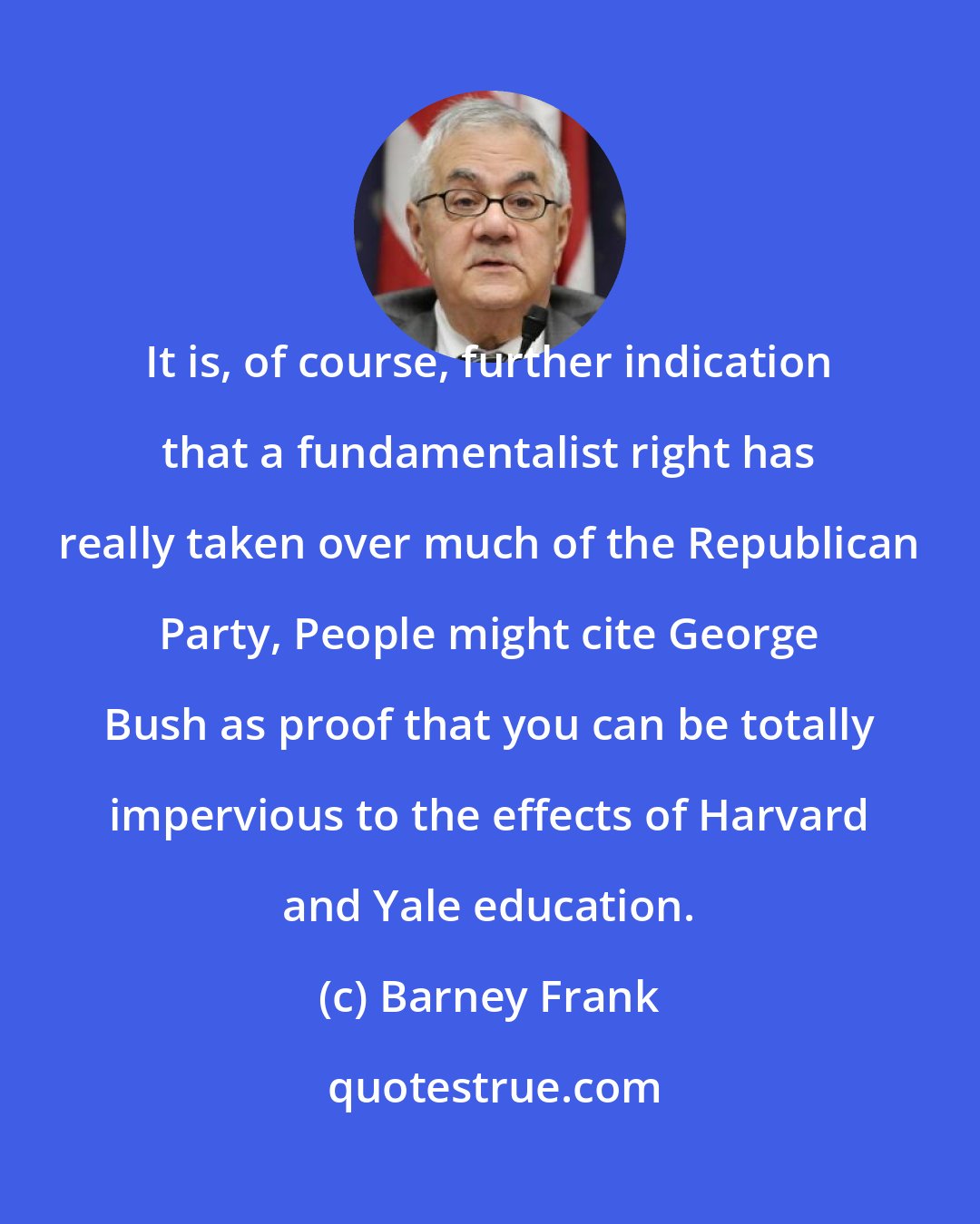 Barney Frank: It is, of course, further indication that a fundamentalist right has really taken over much of the Republican Party, People might cite George Bush as proof that you can be totally impervious to the effects of Harvard and Yale education.