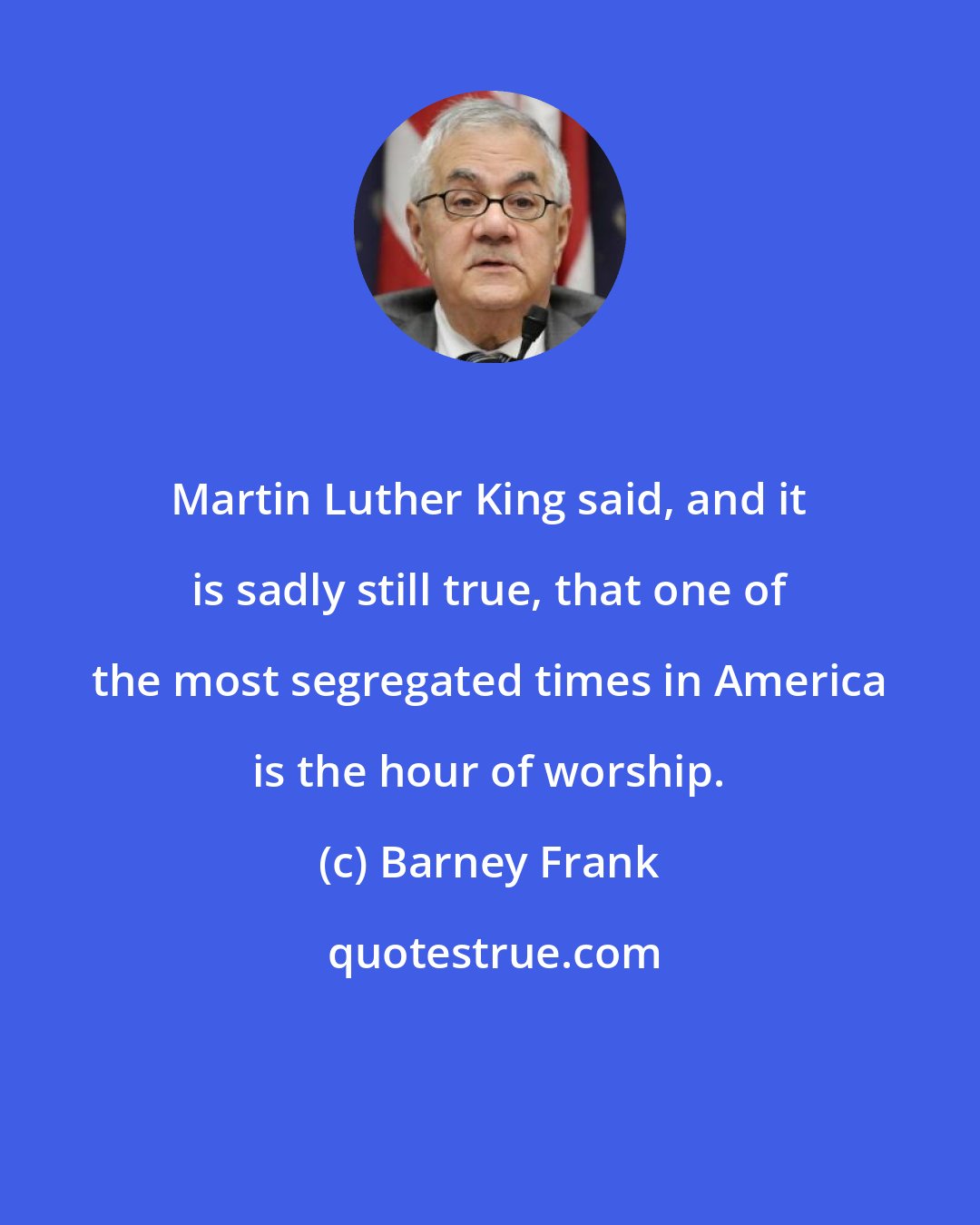 Barney Frank: Martin Luther King said, and it is sadly still true, that one of the most segregated times in America is the hour of worship.