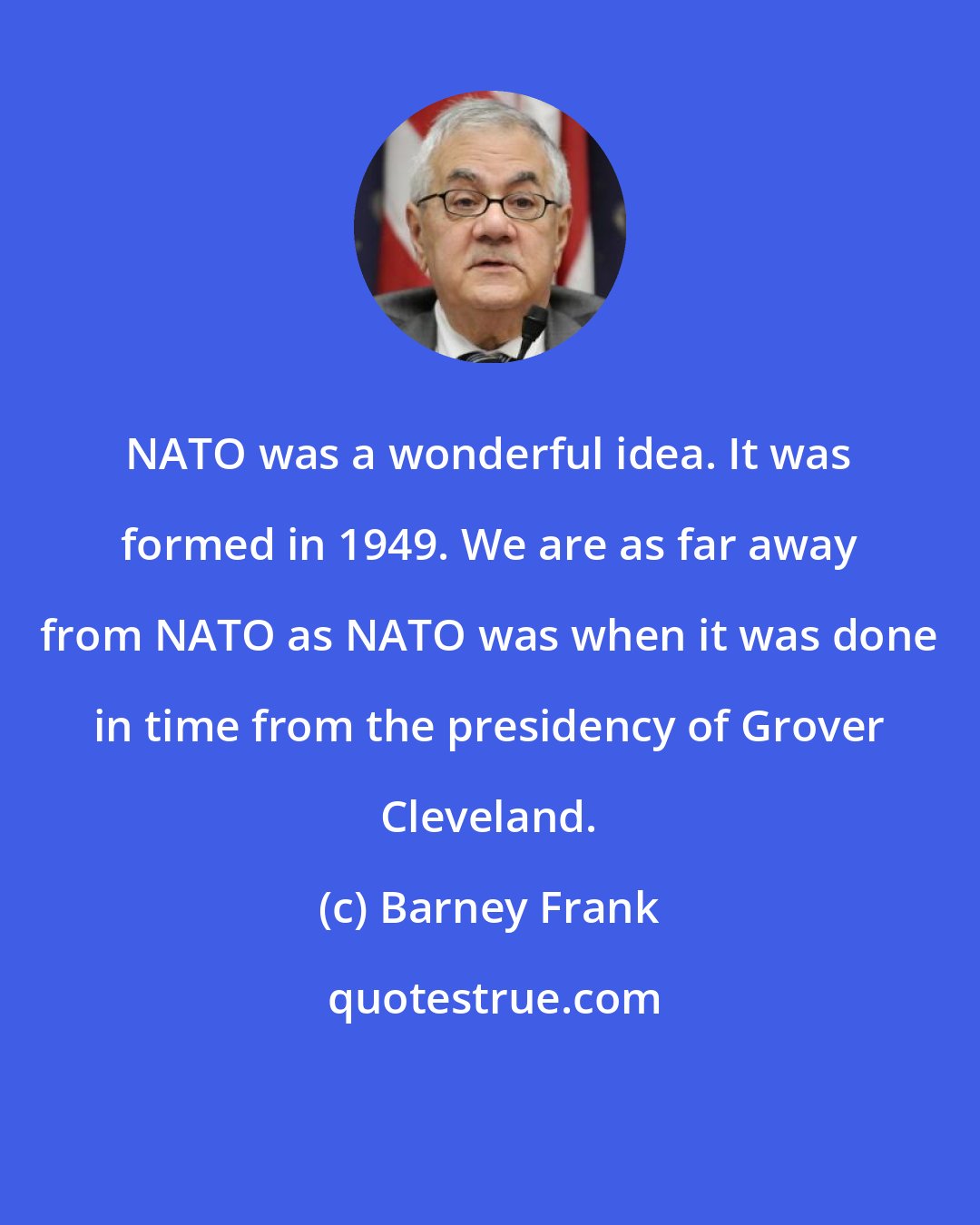 Barney Frank: NATO was a wonderful idea. It was formed in 1949. We are as far away from NATO as NATO was when it was done in time from the presidency of Grover Cleveland.