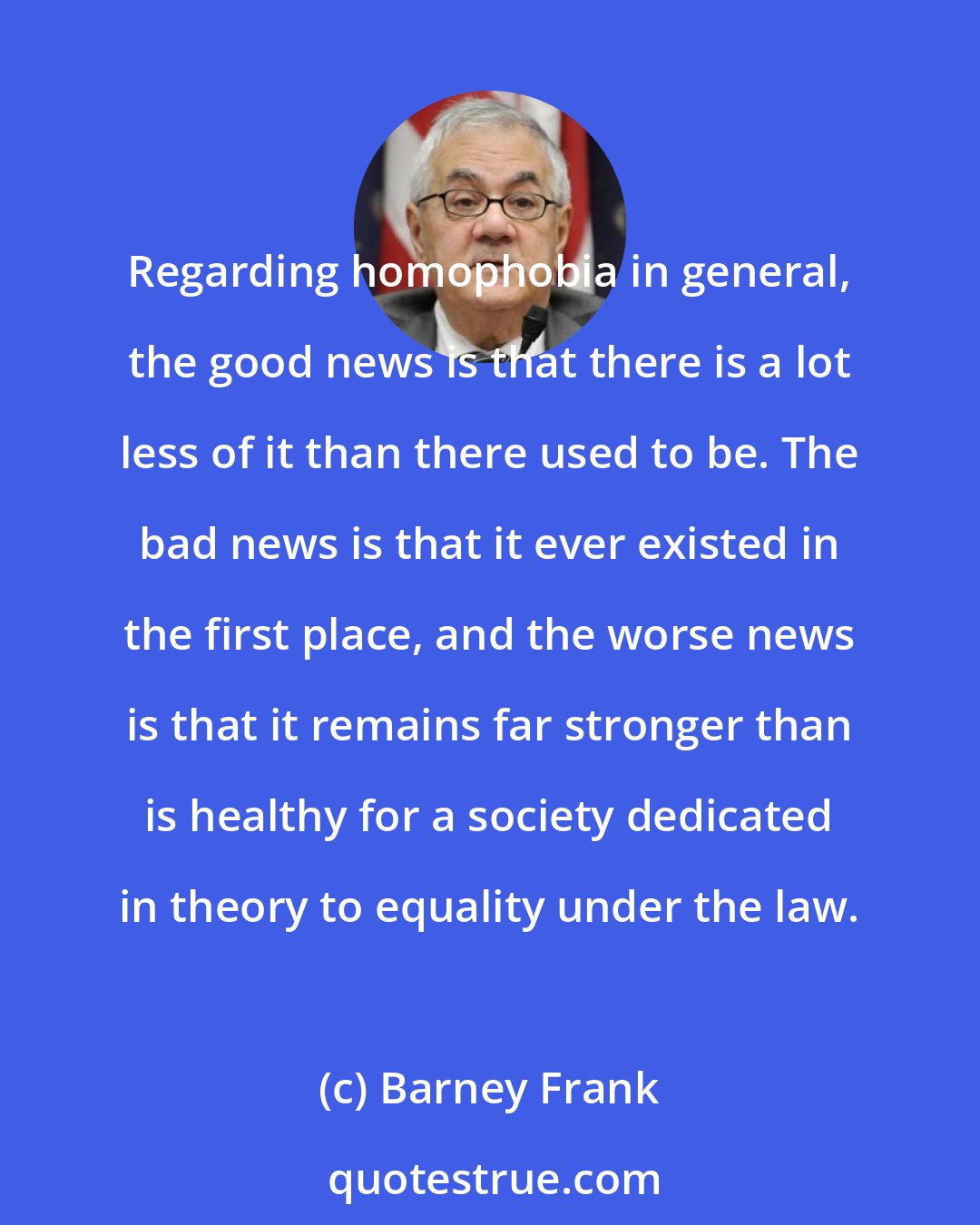Barney Frank: Regarding homophobia in general, the good news is that there is a lot less of it than there used to be. The bad news is that it ever existed in the first place, and the worse news is that it remains far stronger than is healthy for a society dedicated in theory to equality under the law.
