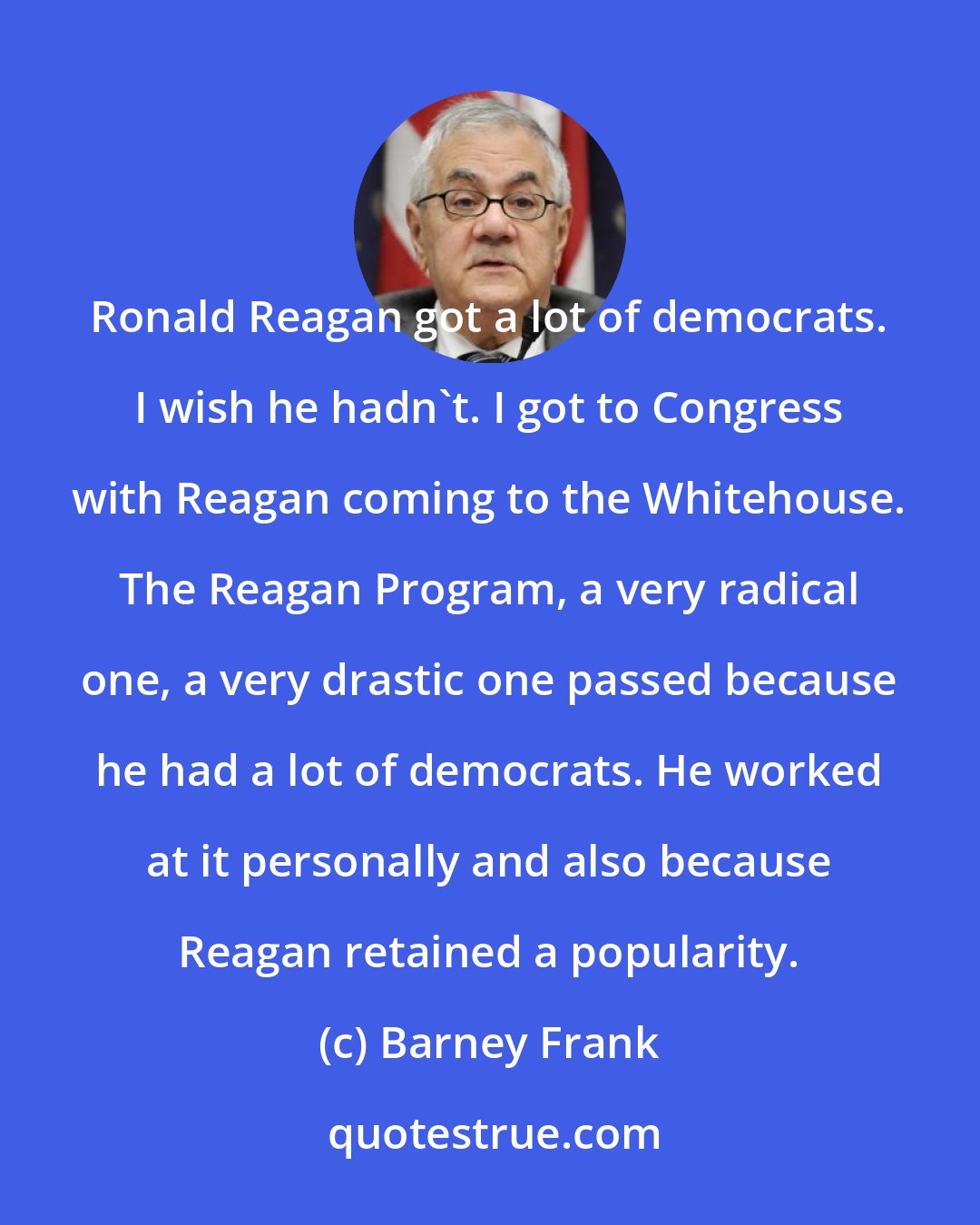 Barney Frank: Ronald Reagan got a lot of democrats. I wish he hadn`t. I got to Congress with Reagan coming to the Whitehouse. The Reagan Program, a very radical one, a very drastic one passed because he had a lot of democrats. He worked at it personally and also because Reagan retained a popularity.