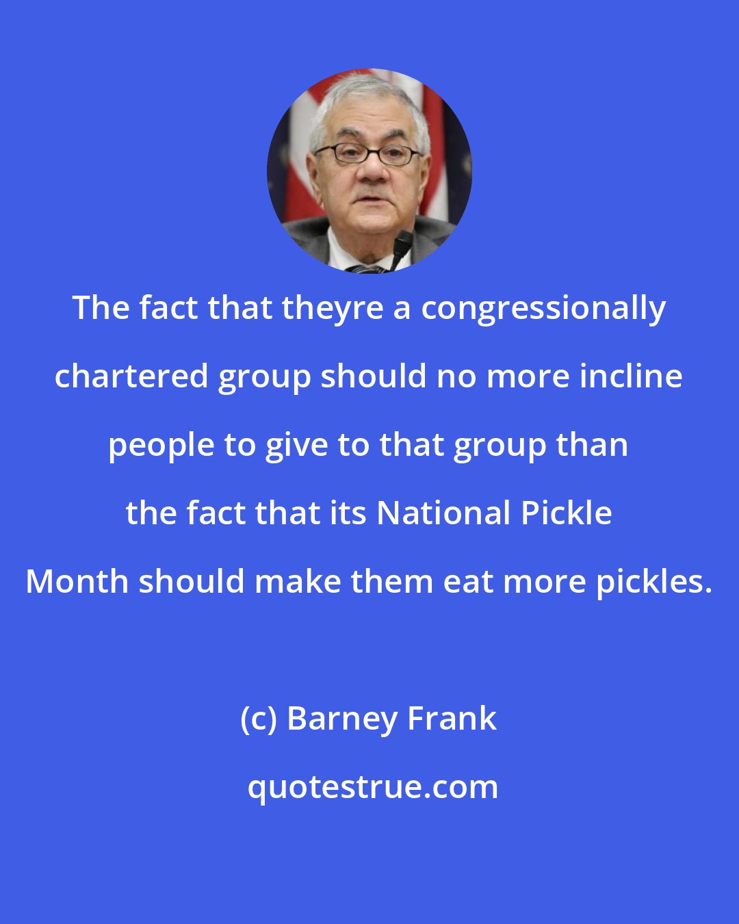 Barney Frank: The fact that theyre a congressionally chartered group should no more incline people to give to that group than the fact that its National Pickle Month should make them eat more pickles.