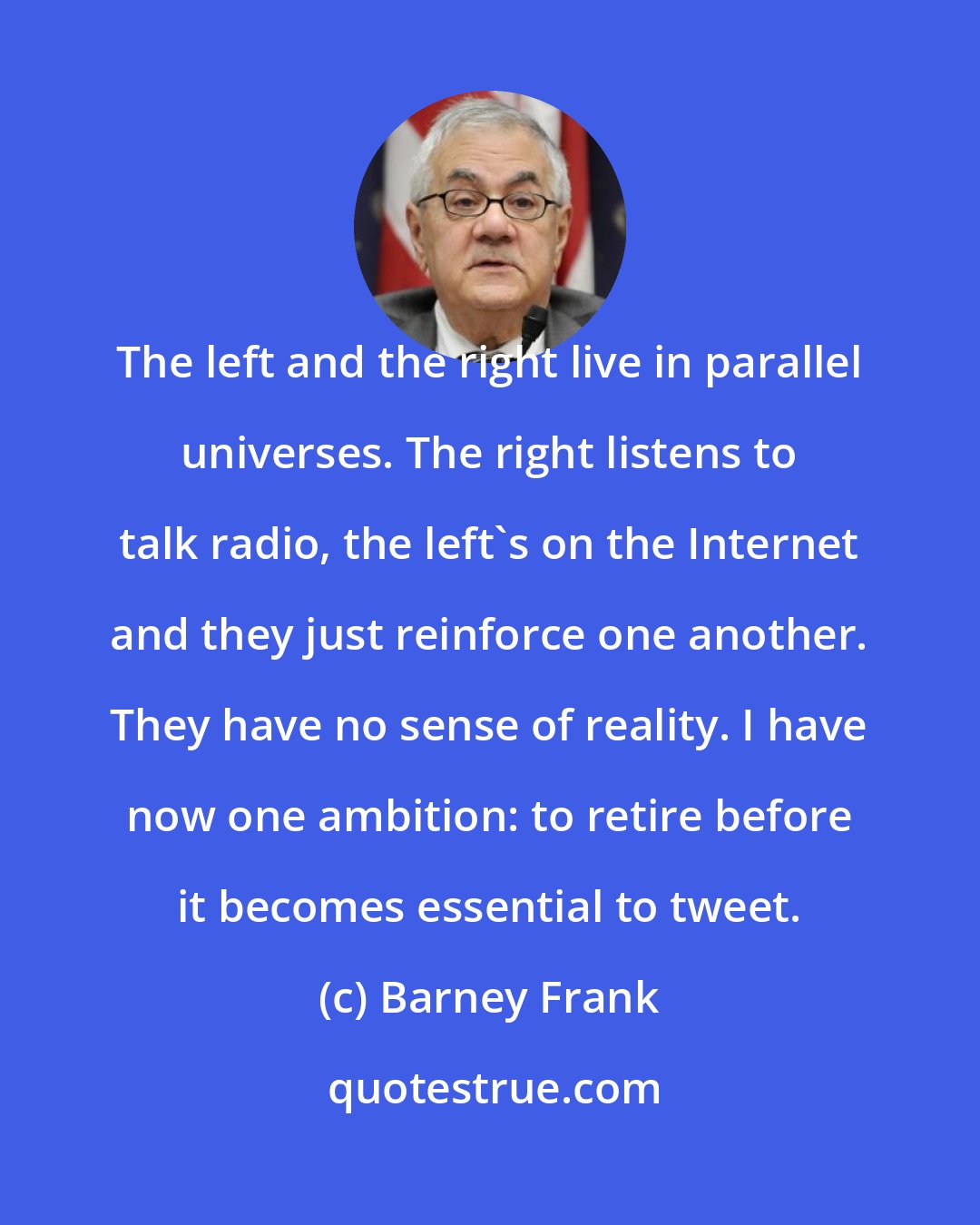 Barney Frank: The left and the right live in parallel universes. The right listens to talk radio, the left's on the Internet and they just reinforce one another. They have no sense of reality. I have now one ambition: to retire before it becomes essential to tweet.