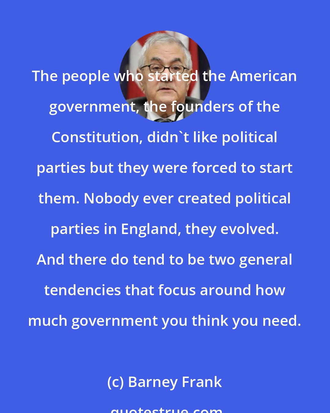 Barney Frank: The people who started the American government, the founders of the Constitution, didn't like political parties but they were forced to start them. Nobody ever created political parties in England, they evolved. And there do tend to be two general tendencies that focus around how much government you think you need.