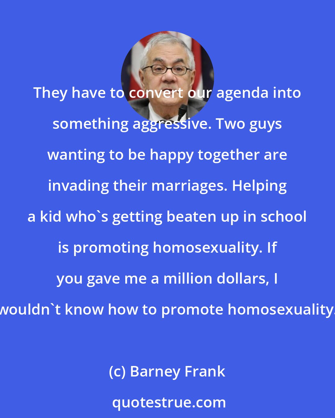 Barney Frank: They have to convert our agenda into something aggressive. Two guys wanting to be happy together are invading their marriages. Helping a kid who's getting beaten up in school is promoting homosexuality. If you gave me a million dollars, I wouldn't know how to promote homosexuality.