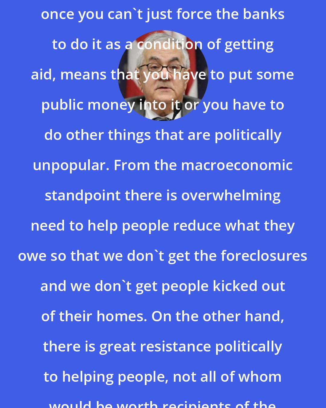 Barney Frank: Trying to avert foreclosures, once you can't just force the banks to do it as a condition of getting aid, means that you have to put some public money into it or you have to do other things that are politically unpopular. From the macroeconomic standpoint there is overwhelming need to help people reduce what they owe so that we don't get the foreclosures and we don't get people kicked out of their homes. On the other hand, there is great resistance politically to helping people, not all of whom would be worth recipients of the help.