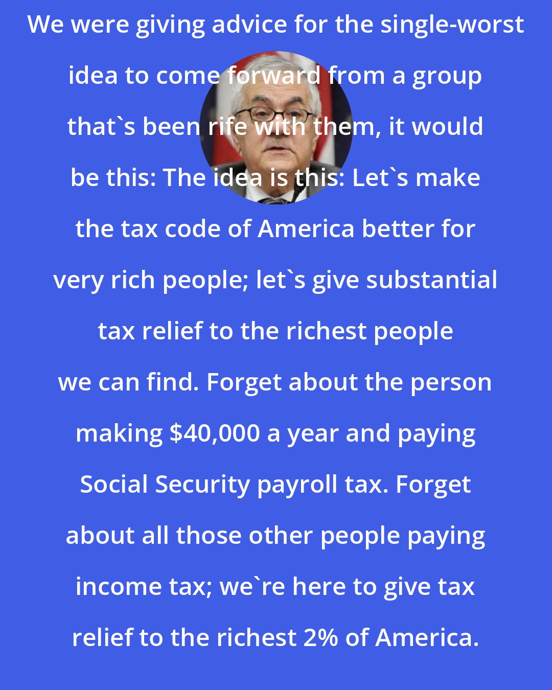 Barney Frank: We were giving advice for the single-worst idea to come forward from a group that's been rife with them, it would be this: The idea is this: Let's make the tax code of America better for very rich people; let's give substantial tax relief to the richest people we can find. Forget about the person making $40,000 a year and paying Social Security payroll tax. Forget about all those other people paying income tax; we're here to give tax relief to the richest 2% of America.