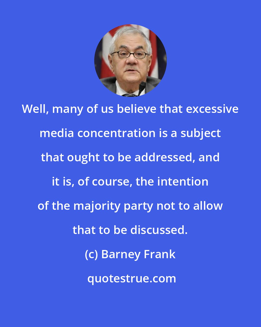 Barney Frank: Well, many of us believe that excessive media concentration is a subject that ought to be addressed, and it is, of course, the intention of the majority party not to allow that to be discussed.