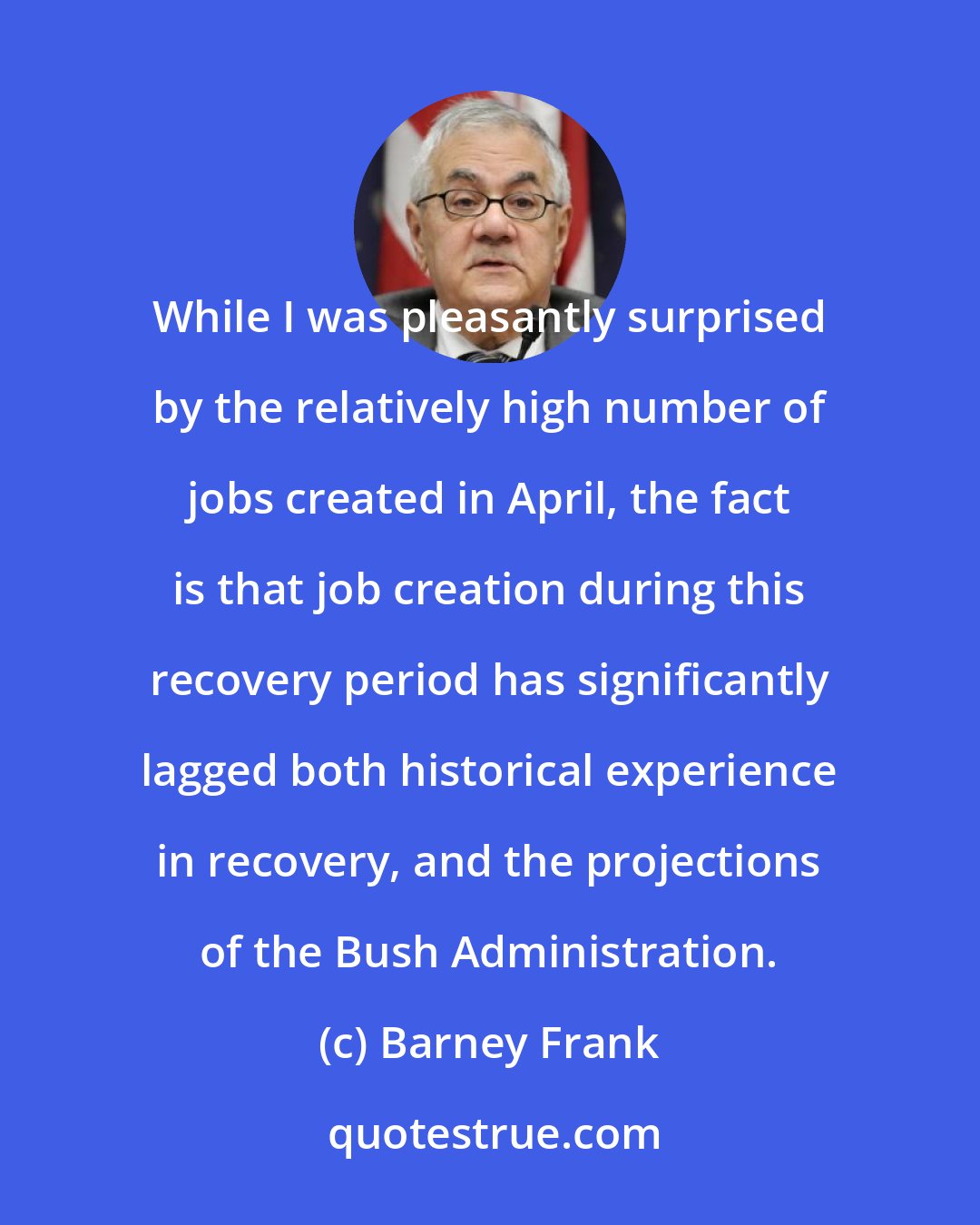 Barney Frank: While I was pleasantly surprised by the relatively high number of jobs created in April, the fact is that job creation during this recovery period has significantly lagged both historical experience in recovery, and the projections of the Bush Administration.