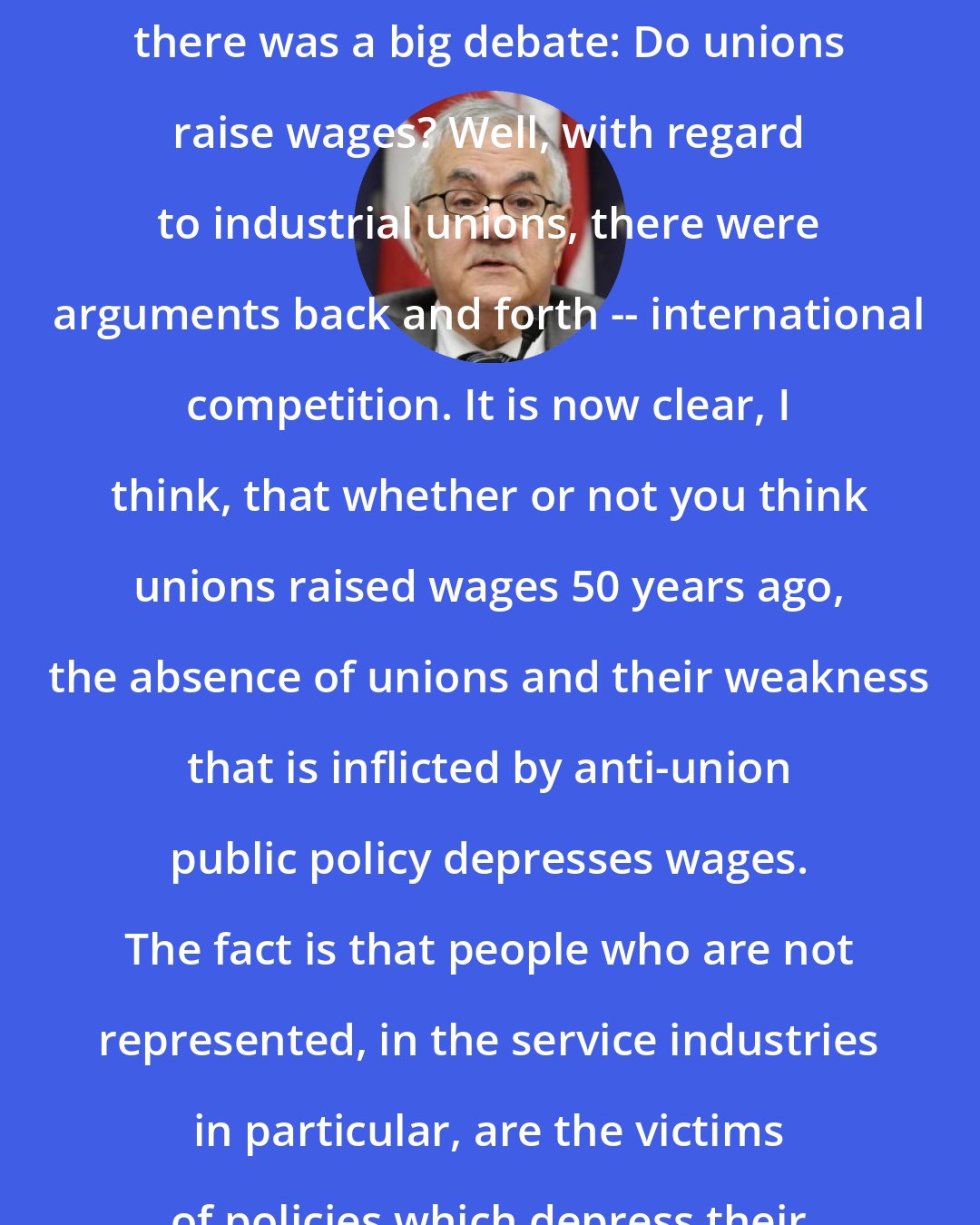 Barney Frank: You know, when I was in college, there was a big debate: Do unions raise wages? Well, with regard to industrial unions, there were arguments back and forth -- international competition. It is now clear, I think, that whether or not you think unions raised wages 50 years ago, the absence of unions and their weakness that is inflicted by anti-union public policy depresses wages. The fact is that people who are not represented, in the service industries in particular, are the victims of policies which depress their wages.