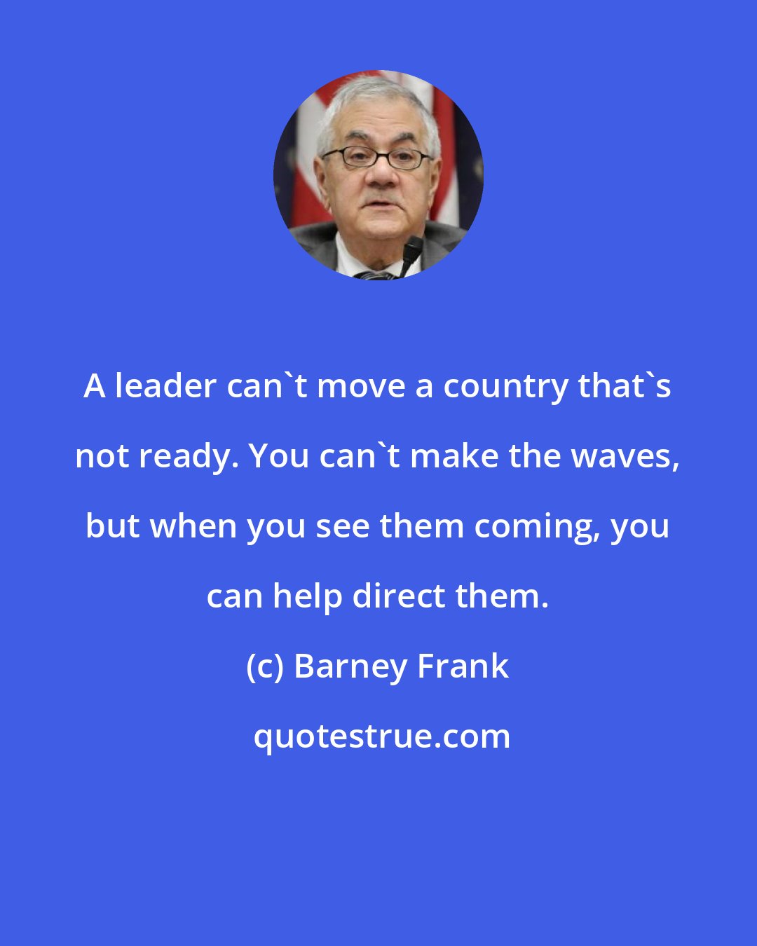 Barney Frank: A leader can`t move a country that`s not ready. You can`t make the waves, but when you see them coming, you can help direct them.