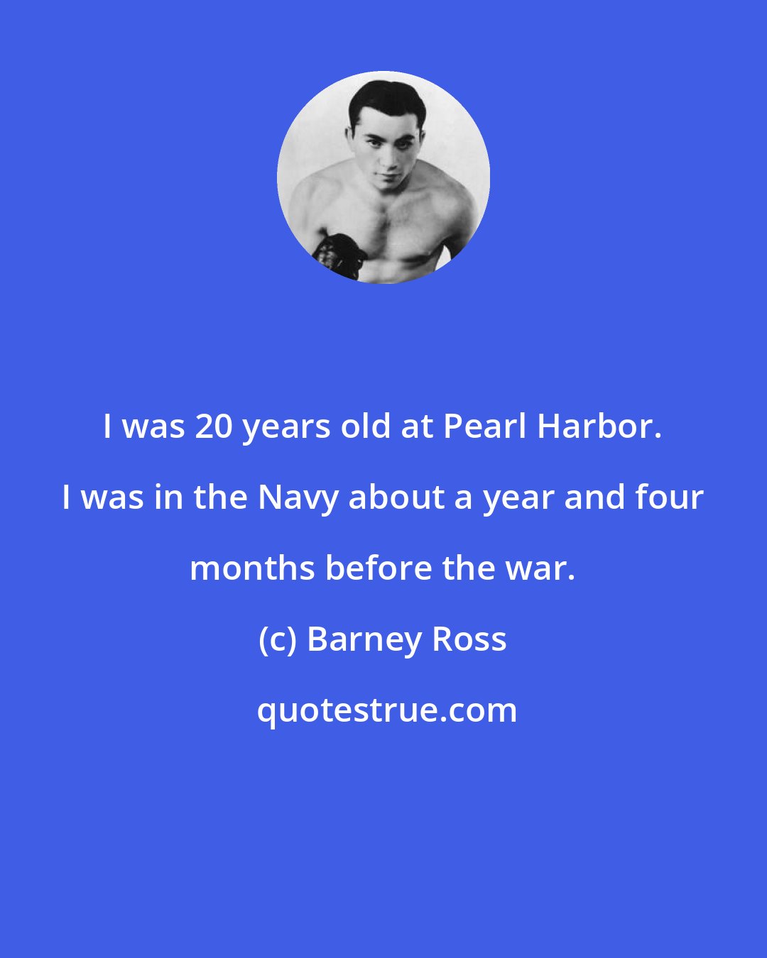 Barney Ross: I was 20 years old at Pearl Harbor. I was in the Navy about a year and four months before the war.