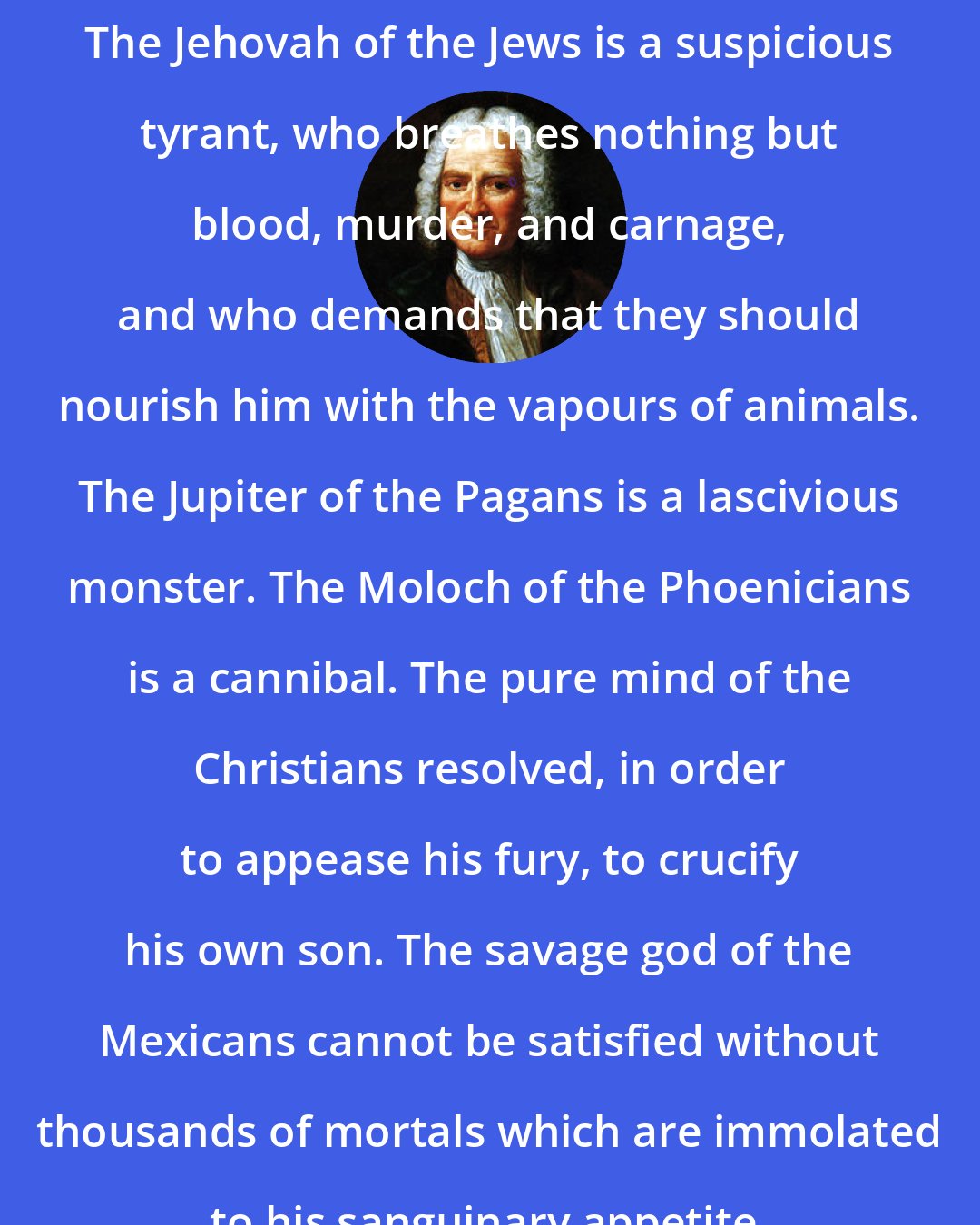 Baron d'Holbach: The Jehovah of the Jews is a suspicious tyrant, who breathes nothing but blood, murder, and carnage, and who demands that they should nourish him with the vapours of animals. The Jupiter of the Pagans is a lascivious monster. The Moloch of the Phoenicians is a cannibal. The pure mind of the Christians resolved, in order to appease his fury, to crucify his own son. The savage god of the Mexicans cannot be satisfied without thousands of mortals which are immolated to his sanguinary appetite.