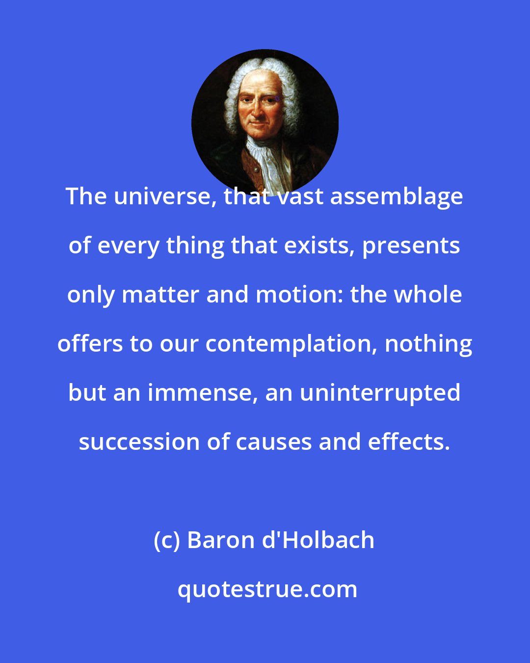 Baron d'Holbach: The universe, that vast assemblage of every thing that exists, presents only matter and motion: the whole offers to our contemplation, nothing but an immense, an uninterrupted succession of causes and effects.