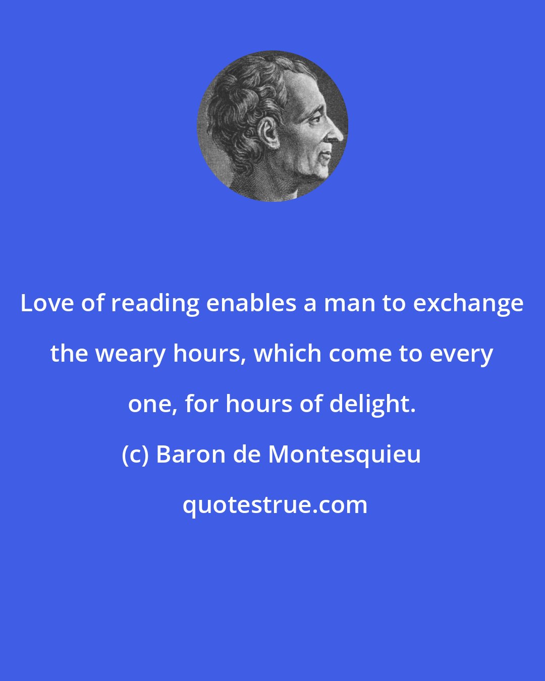 Baron de Montesquieu: Love of reading enables a man to exchange the weary hours, which come to every one, for hours of delight.