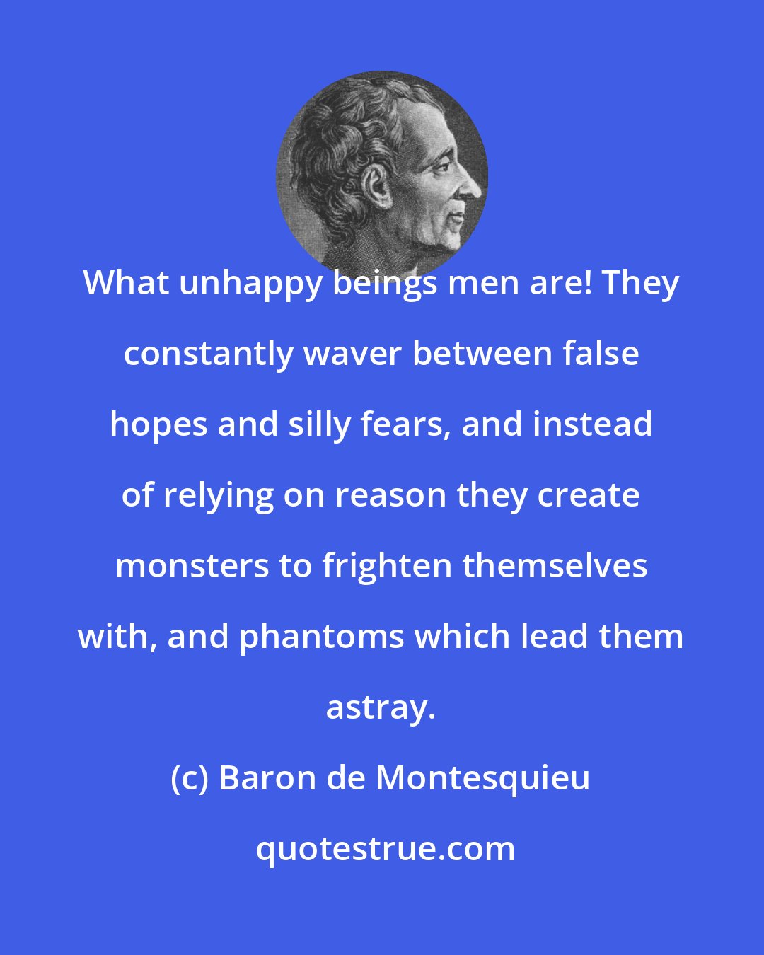 Baron de Montesquieu: What unhappy beings men are! They constantly waver between false hopes and silly fears, and instead of relying on reason they create monsters to frighten themselves with, and phantoms which lead them astray.