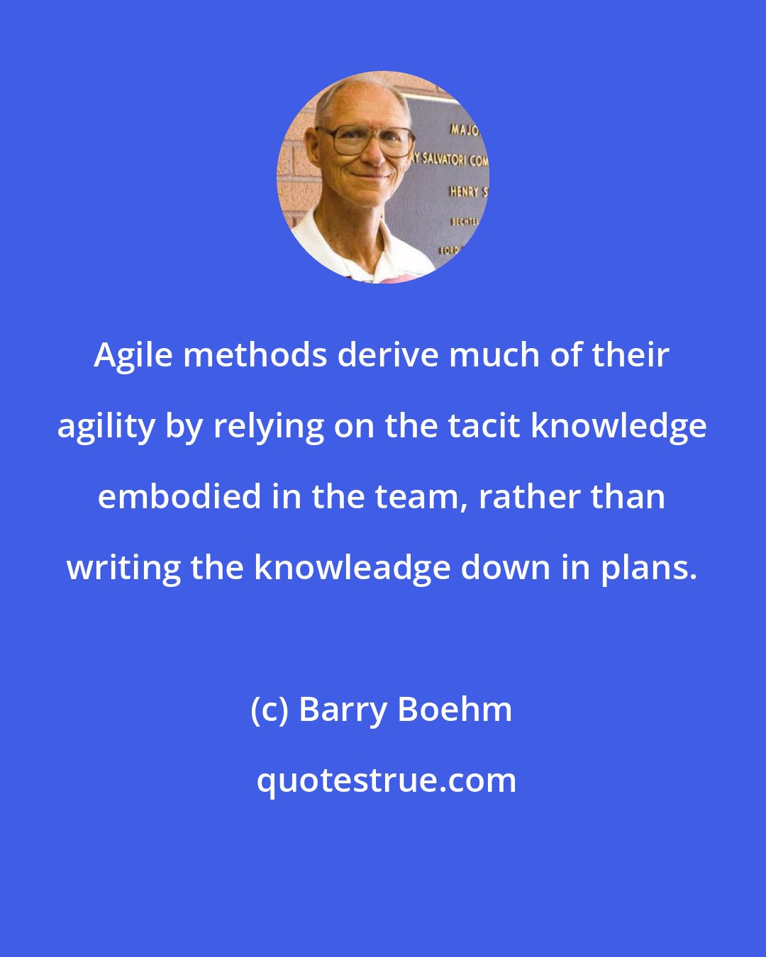 Barry Boehm: Agile methods derive much of their agility by relying on the tacit knowledge embodied in the team, rather than writing the knowleadge down in plans.