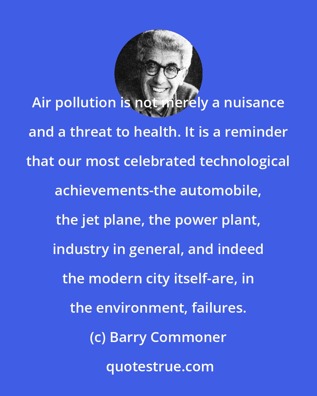 Barry Commoner: Air pollution is not merely a nuisance and a threat to health. It is a reminder that our most celebrated technological achievements-the automobile, the jet plane, the power plant, industry in general, and indeed the modern city itself-are, in the environment, failures.