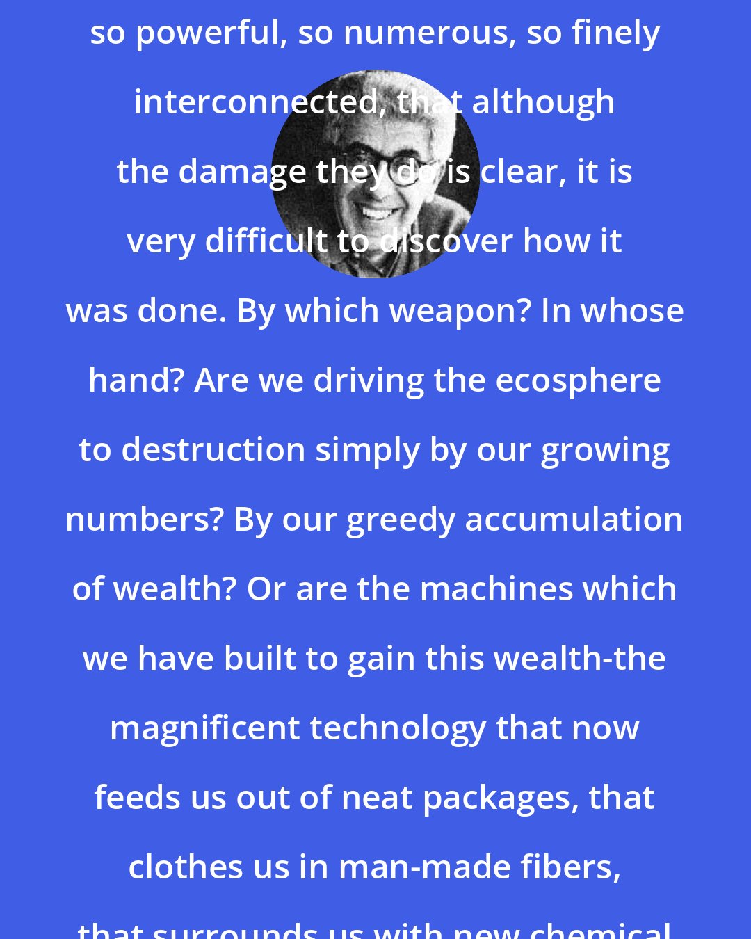 Barry Commoner: Our assaults on the ecosystem are so powerful, so numerous, so finely interconnected, that although the damage they do is clear, it is very difficult to discover how it was done. By which weapon? In whose hand? Are we driving the ecosphere to destruction simply by our growing numbers? By our greedy accumulation of wealth? Or are the machines which we have built to gain this wealth-the magnificent technology that now feeds us out of neat packages, that clothes us in man-made fibers, that surrounds us with new chemical creations-at fault?