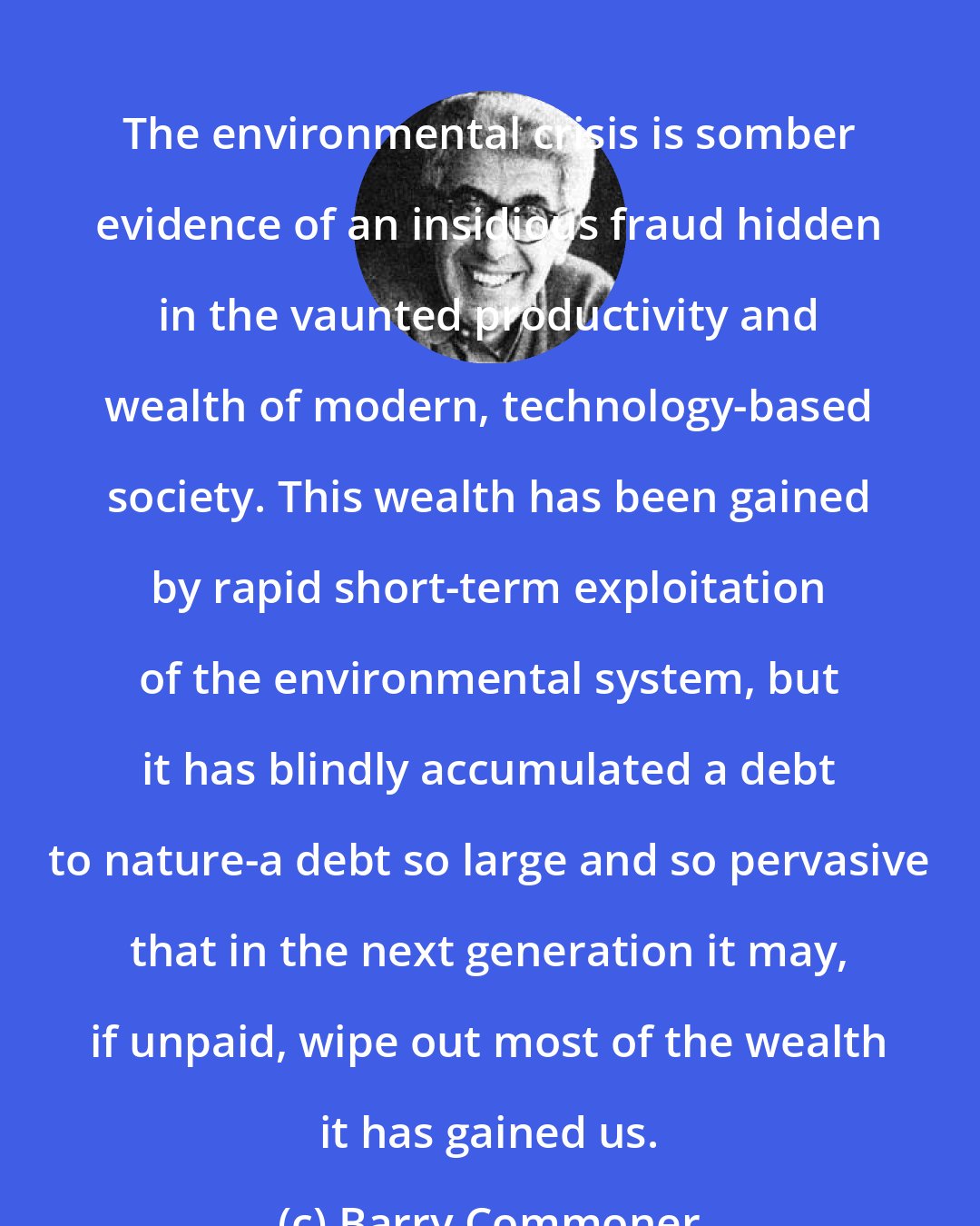 Barry Commoner: The environmental crisis is somber evidence of an insidious fraud hidden in the vaunted productivity and wealth of modern, technology-based society. This wealth has been gained by rapid short-term exploitation of the environmental system, but it has blindly accumulated a debt to nature-a debt so large and so pervasive that in the next generation it may, if unpaid, wipe out most of the wealth it has gained us.