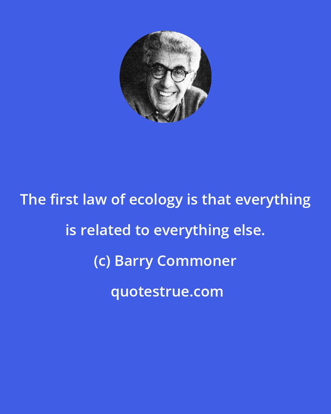 Barry Commoner: The first law of ecology is that everything is related to everything else.