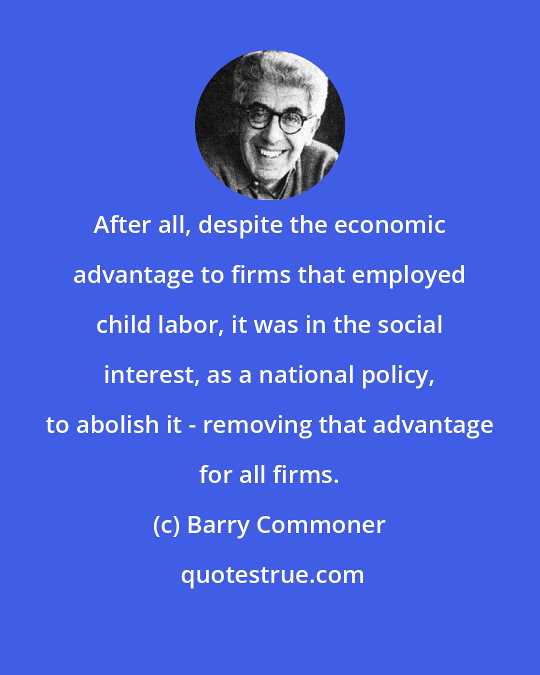 Barry Commoner: After all, despite the economic advantage to firms that employed child labor, it was in the social interest, as a national policy, to abolish it - removing that advantage for all firms.