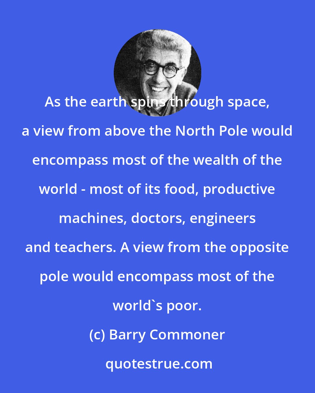 Barry Commoner: As the earth spins through space, a view from above the North Pole would encompass most of the wealth of the world - most of its food, productive machines, doctors, engineers and teachers. A view from the opposite pole would encompass most of the world's poor.