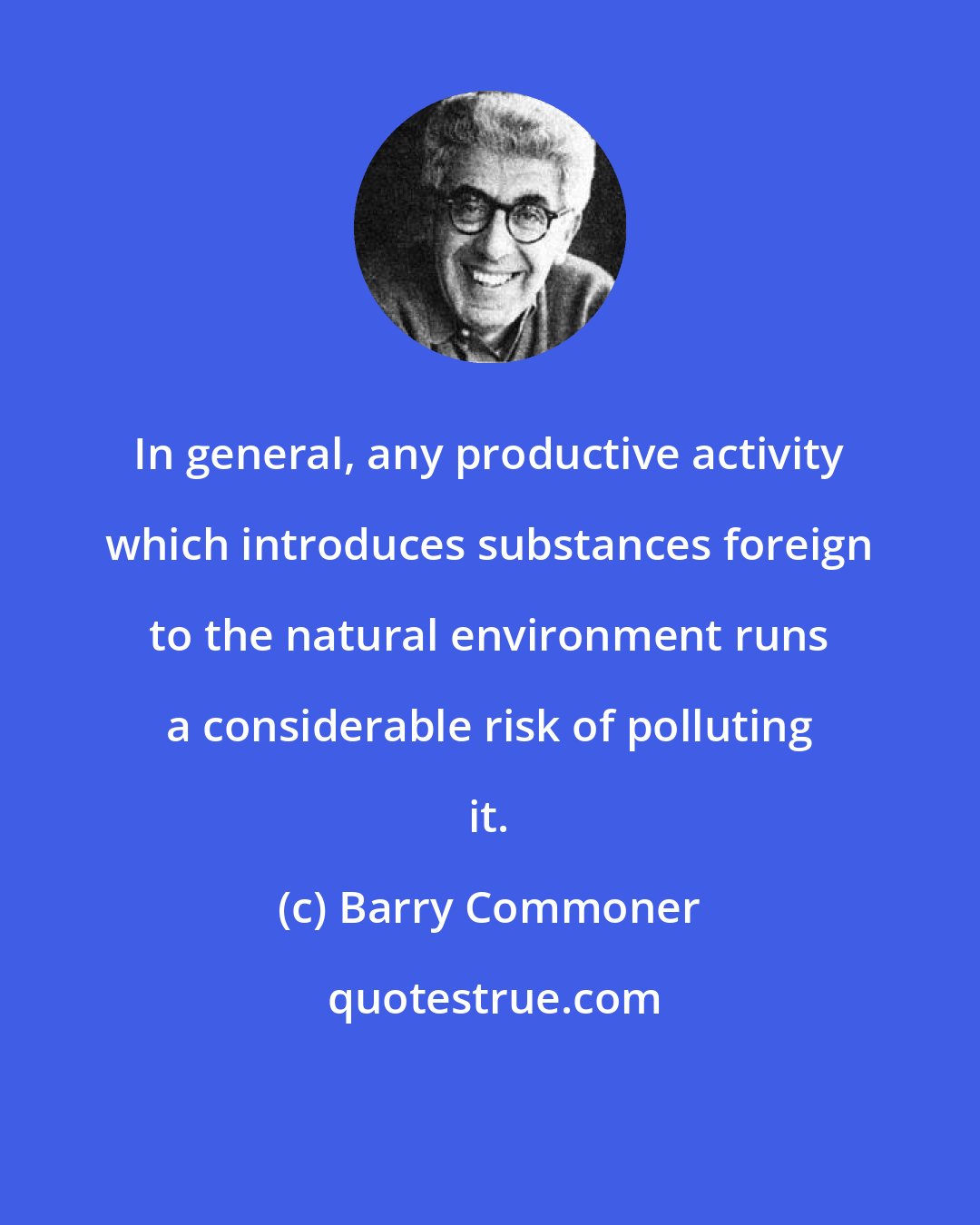 Barry Commoner: In general, any productive activity which introduces substances foreign to the natural environment runs a considerable risk of polluting it.