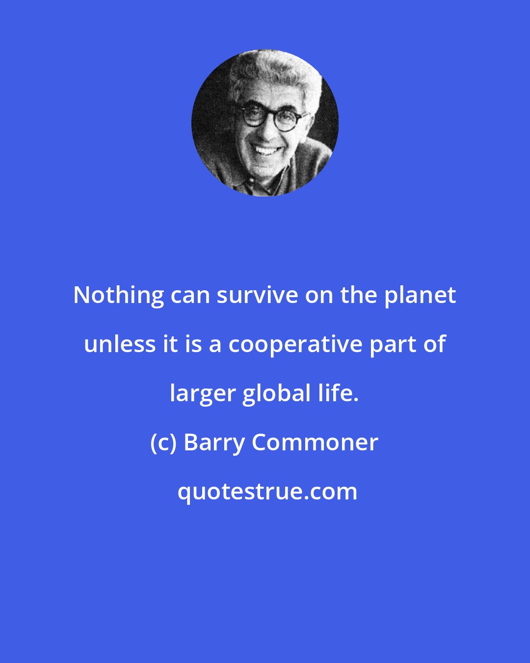 Barry Commoner: Nothing can survive on the planet unless it is a cooperative part of larger global life.