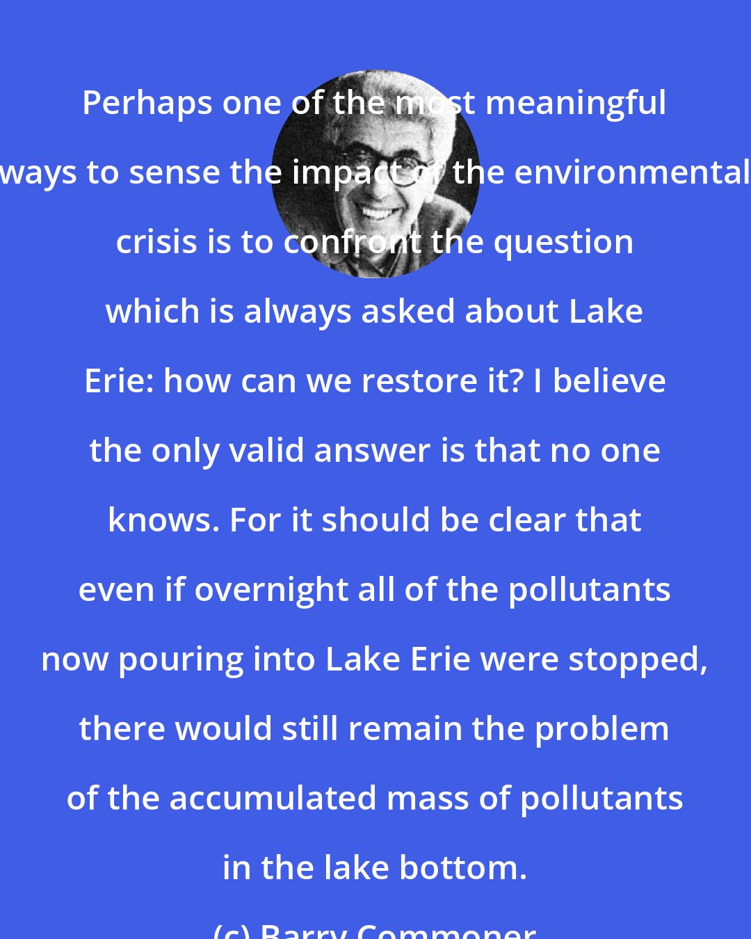 Barry Commoner: Perhaps one of the most meaningful ways to sense the impact of the environmental crisis is to confront the question which is always asked about Lake Erie: how can we restore it? I believe the only valid answer is that no one knows. For it should be clear that even if overnight all of the pollutants now pouring into Lake Erie were stopped, there would still remain the problem of the accumulated mass of pollutants in the lake bottom.