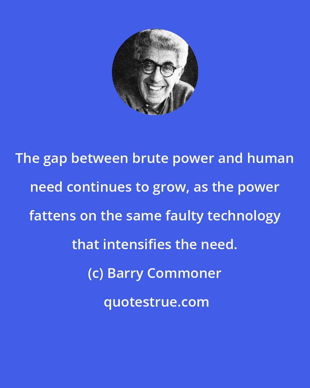 Barry Commoner: The gap between brute power and human need continues to grow, as the power fattens on the same faulty technology that intensifies the need.