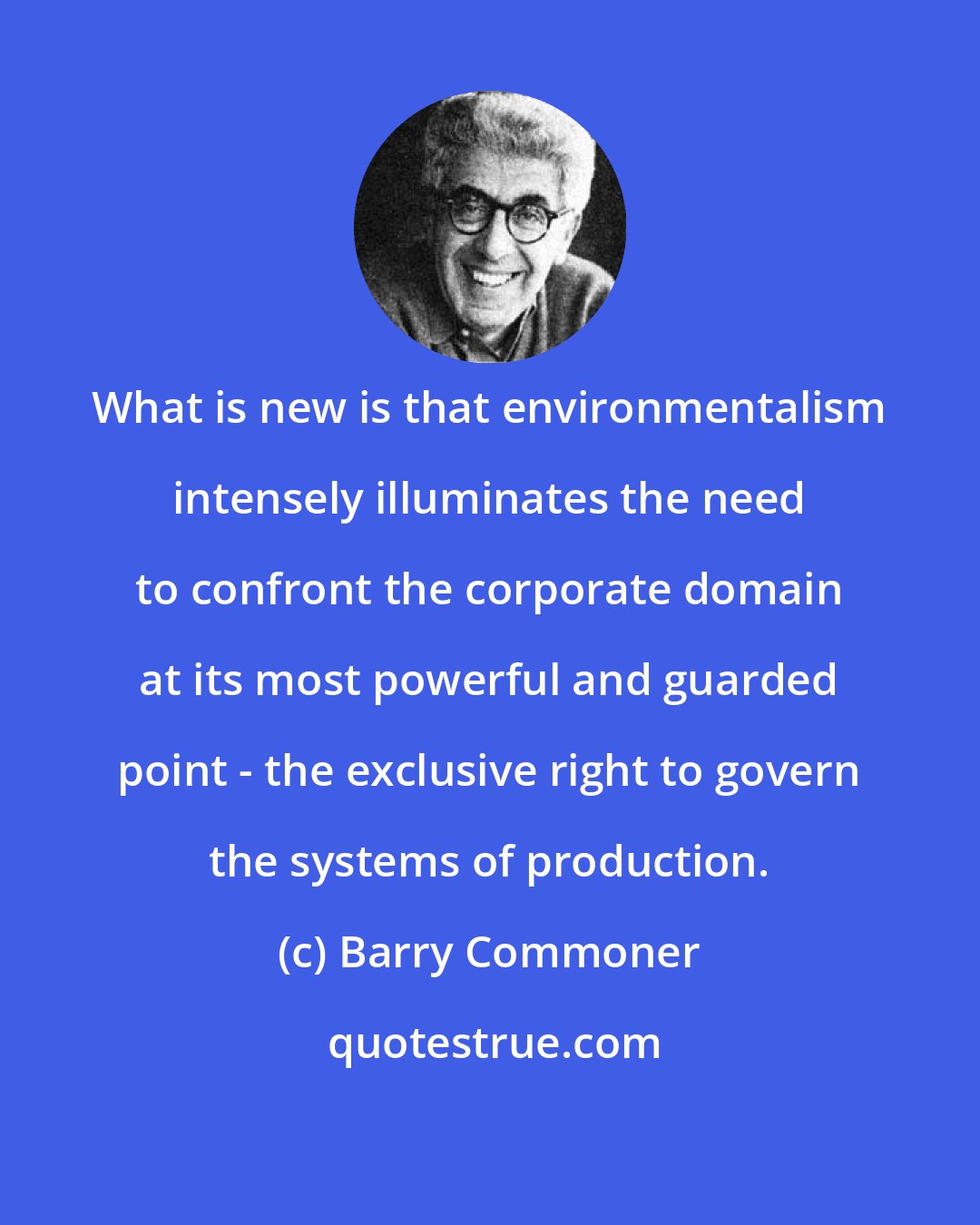 Barry Commoner: What is new is that environmentalism intensely illuminates the need to confront the corporate domain at its most powerful and guarded point - the exclusive right to govern the systems of production.