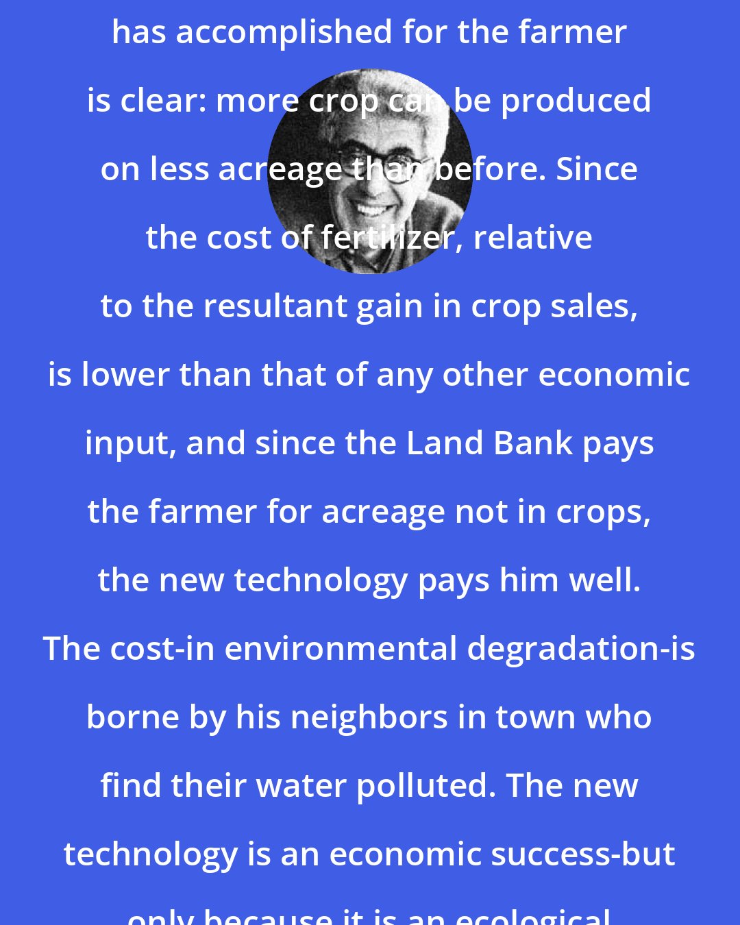 Barry Commoner: What the new fertilizer technology has accomplished for the farmer is clear: more crop can be produced on less acreage than before. Since the cost of fertilizer, relative to the resultant gain in crop sales, is lower than that of any other economic input, and since the Land Bank pays the farmer for acreage not in crops, the new technology pays him well. The cost-in environmental degradation-is borne by his neighbors in town who find their water polluted. The new technology is an economic success-but only because it is an ecological failure.