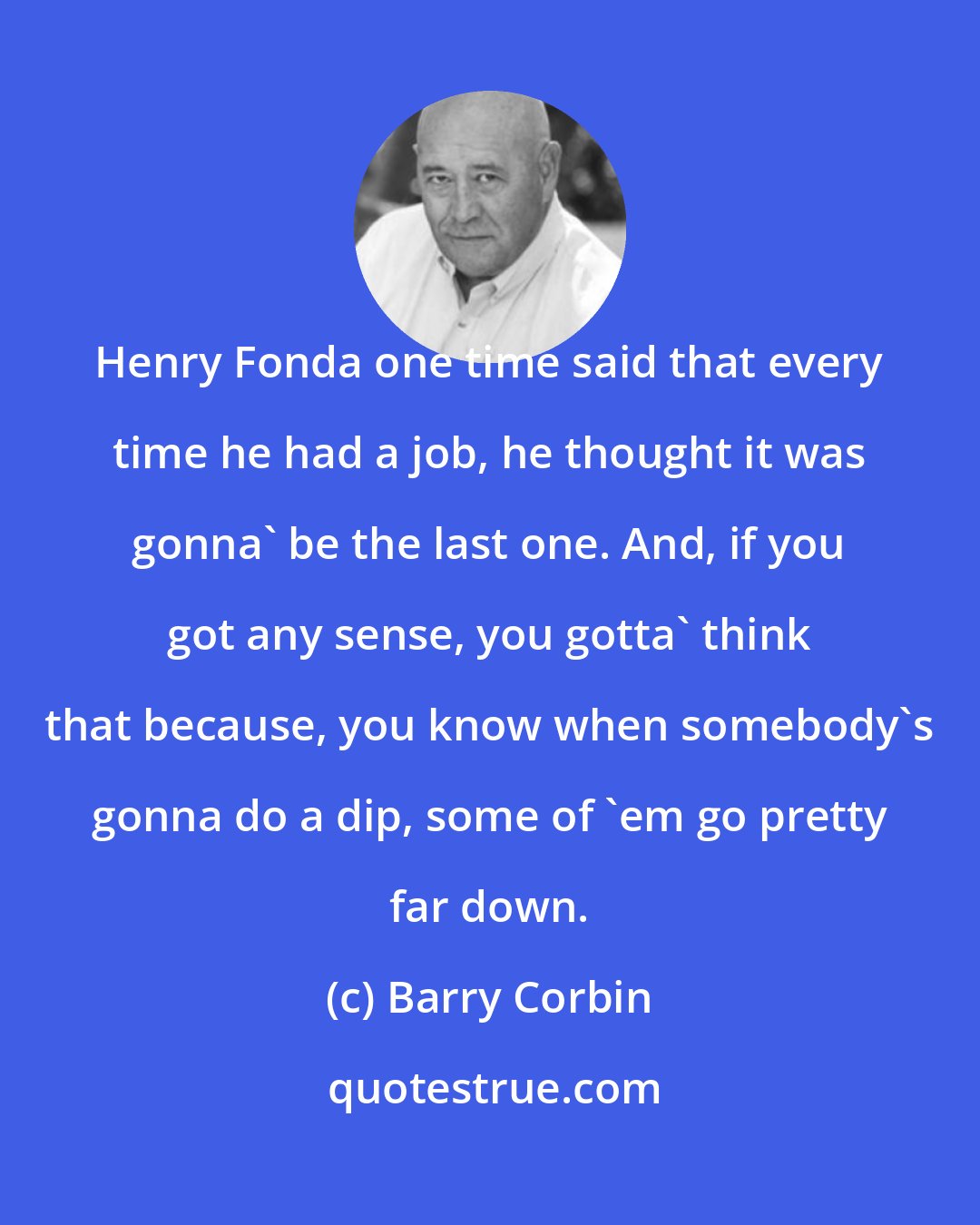 Barry Corbin: Henry Fonda one time said that every time he had a job, he thought it was gonna' be the last one. And, if you got any sense, you gotta' think that because, you know when somebody's gonna do a dip, some of 'em go pretty far down.